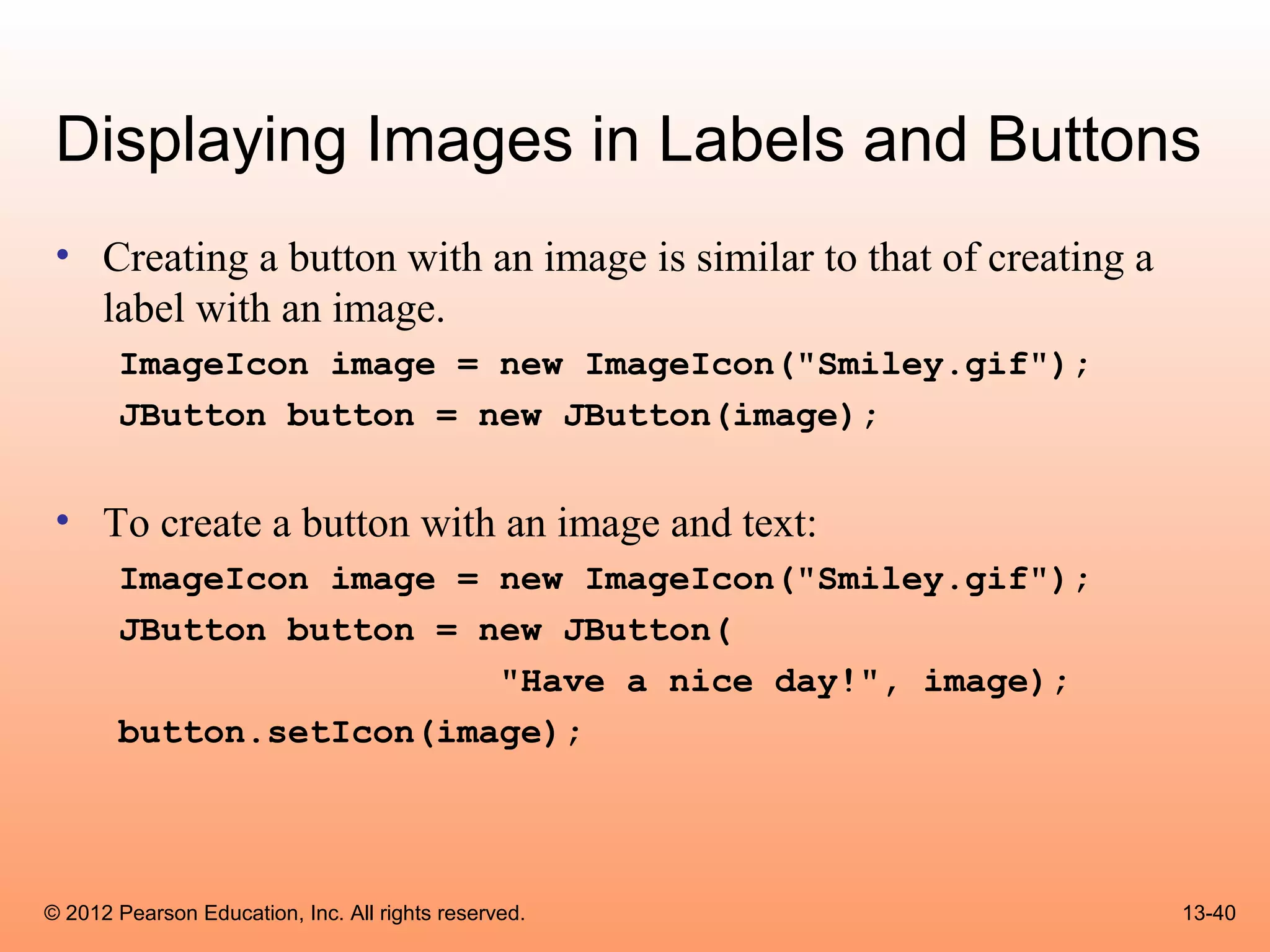 Displaying Images in Labels and Buttons
 • Creating a button with an image is similar to that of creating a
   label with an image.
       ImageIcon image = new ImageIcon("Smiley.gif");
       JButton button = new JButton(image);


 • To create a button with an image and text:
       ImageIcon image = new ImageIcon("Smiley.gif");
       JButton button = new JButton(
                         "Have a nice day!", image);
       button.setIcon(image);




© 2012 Pearson Education, Inc. All rights reserved.                   13-40
 