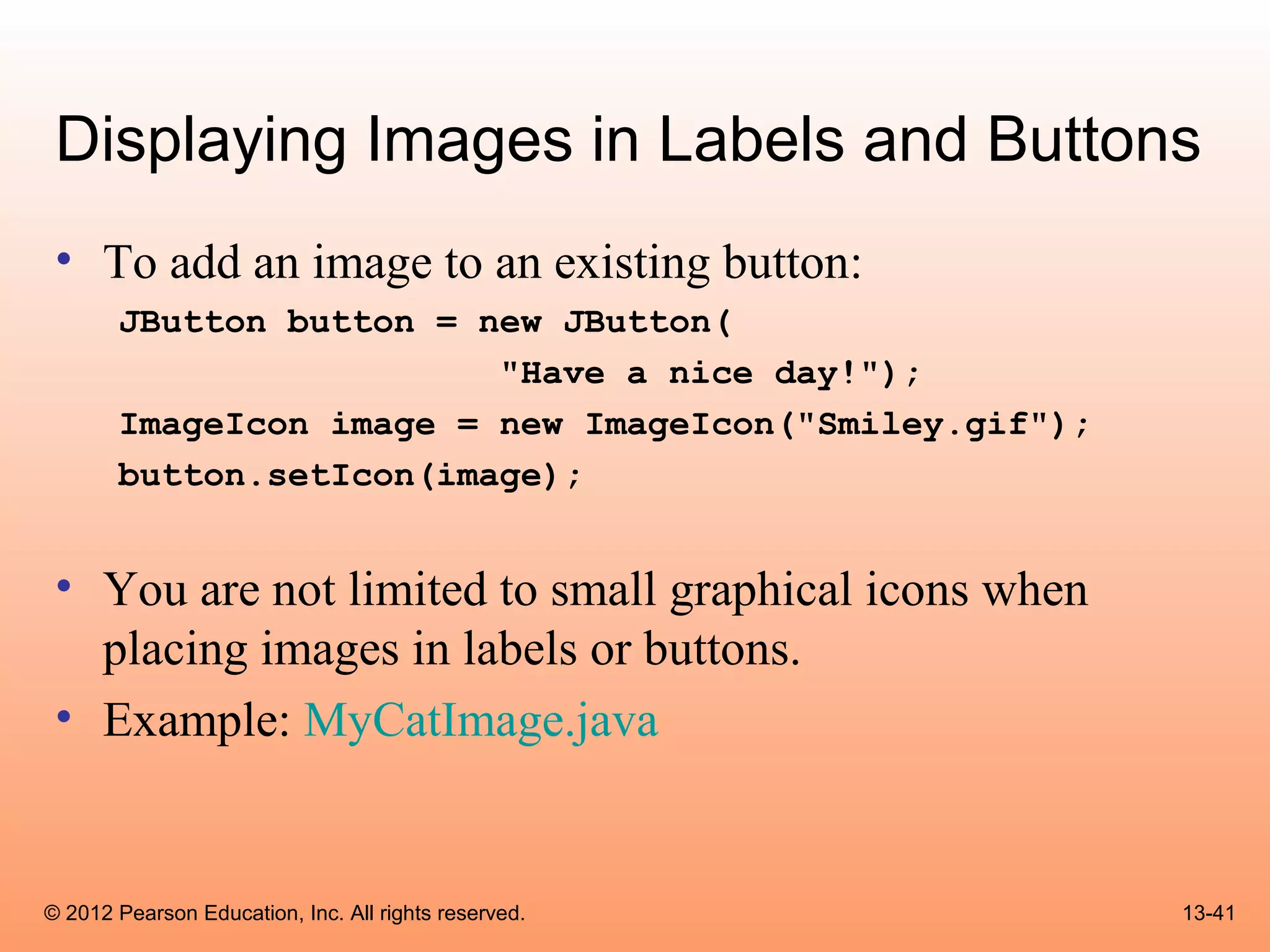 Displaying Images in Labels and Buttons
 • To add an image to an existing button:
       JButton button = new JButton(
                         "Have a nice day!");
       ImageIcon image = new ImageIcon("Smiley.gif");
       button.setIcon(image);


 • You are not limited to small graphical icons when
   placing images in labels or buttons.
 • Example: MyCatImage.java


© 2012 Pearson Education, Inc. All rights reserved.     13-41
 