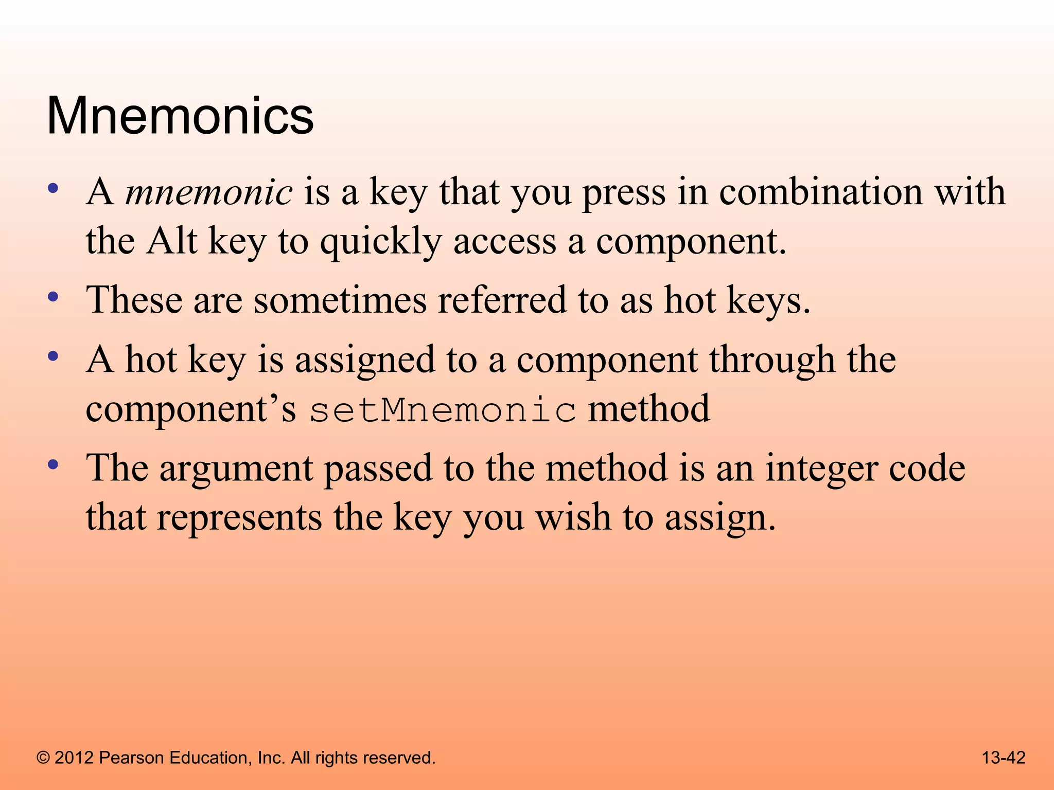 Mnemonics
 • A mnemonic is a key that you press in combination with
   the Alt key to quickly access a component.
 • These are sometimes referred to as hot keys.
 • A hot key is assigned to a component through the
   component’s setMnemonic method
 • The argument passed to the method is an integer code
   that represents the key you wish to assign.




© 2012 Pearson Education, Inc. All rights reserved.    13-42
 