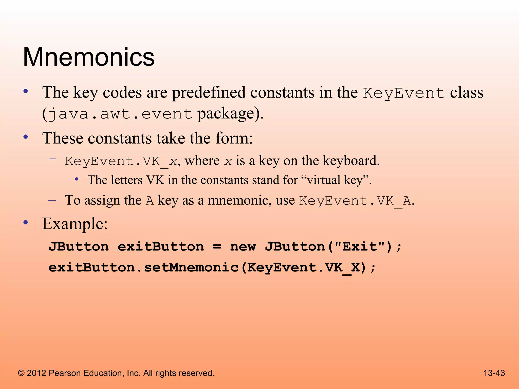 Mnemonics
 • The key codes are predefined constants in the KeyEvent class
   (java.awt.event package).
 • These constants take the form:
       – KeyEvent.VK_x, where x is a key on the keyboard.
              • The letters VK in the constants stand for “virtual key”.
       – To assign the A key as a mnemonic, use KeyEvent.VK_A.
 • Example:
       JButton exitButton = new JButton("Exit");
       exitButton.setMnemonic(KeyEvent.VK_X);




© 2012 Pearson Education, Inc. All rights reserved.                        13-43
 