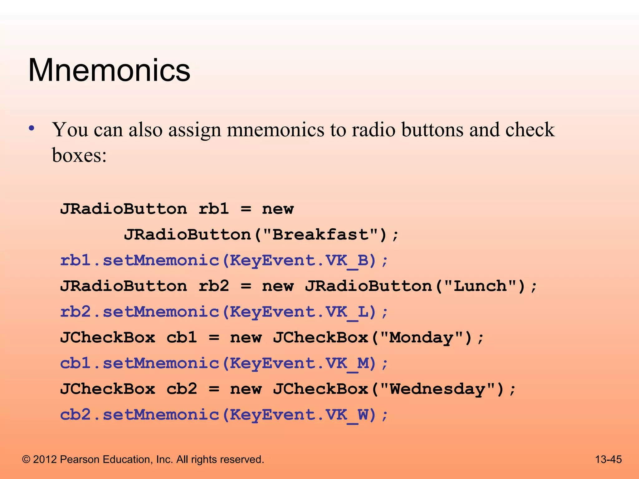 Mnemonics
 • You can also assign mnemonics to radio buttons and check
   boxes:

       JRadioButton rb1 = new
             JRadioButton("Breakfast");
       rb1.setMnemonic(KeyEvent.VK_B);
       JRadioButton rb2 = new JRadioButton("Lunch");
       rb2.setMnemonic(KeyEvent.VK_L);
       JCheckBox cb1 = new JCheckBox("Monday");
       cb1.setMnemonic(KeyEvent.VK_M);
       JCheckBox cb2 = new JCheckBox("Wednesday");
       cb2.setMnemonic(KeyEvent.VK_W);

© 2012 Pearson Education, Inc. All rights reserved.           13-45
 