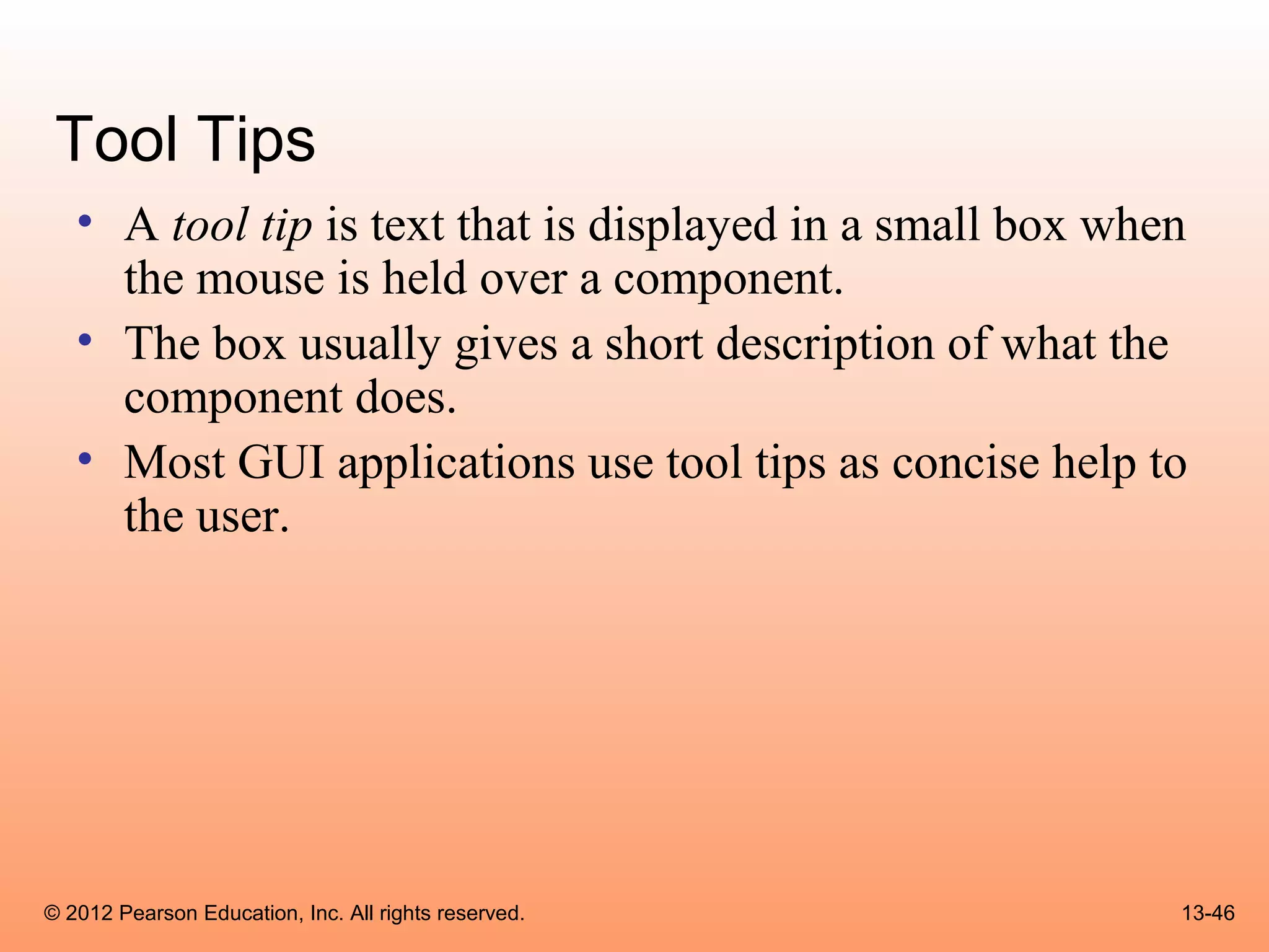 Tool Tips
   • A tool tip is text that is displayed in a small box when
     the mouse is held over a component.
   • The box usually gives a short description of what the
     component does.
   • Most GUI applications use tool tips as concise help to
     the user.




© 2012 Pearson Education, Inc. All rights reserved.         13-46
 