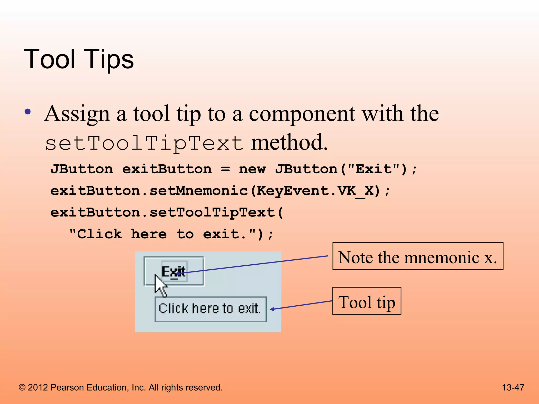 Tool Tips
 • Assign a tool tip to a component with the
   setToolTipText method.
       JButton exitButton = new JButton("Exit");
       exitButton.setMnemonic(KeyEvent.VK_X);
       exitButton.setToolTipText(
         "Click here to exit.");
                                                      Note the mnemonic x.

                                                      Tool tip



© 2012 Pearson Education, Inc. All rights reserved.                          13-47
 