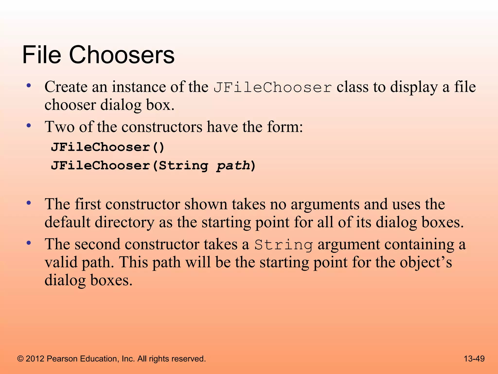 File Choosers
  • Create an instance of the JFileChooser class to display a file
    chooser dialog box.
  • Two of the constructors have the form:
        JFileChooser()
        JFileChooser(String path)

  • The first constructor shown takes no arguments and uses the
    default directory as the starting point for all of its dialog boxes.
  • The second constructor takes a String argument containing a
    valid path. This path will be the starting point for the object’s
    dialog boxes.



© 2012 Pearson Education, Inc. All rights reserved.                    13-49
 