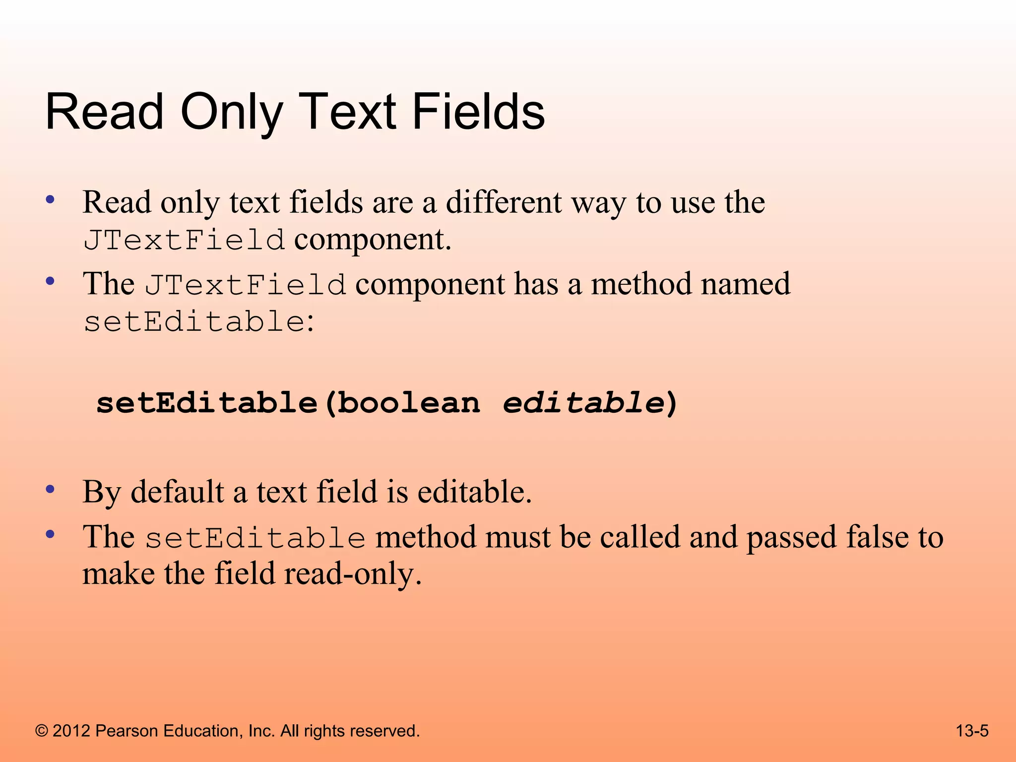 Read Only Text Fields
 • Read only text fields are a different way to use the
   JTextField component.
 • The JTextField component has a method named
   setEditable:

       setEditable(boolean editable)

 • By default a text field is editable.
 • The setEditable method must be called and passed false to
   make the field read-only.



© 2012 Pearson Education, Inc. All rights reserved.            13-5
 