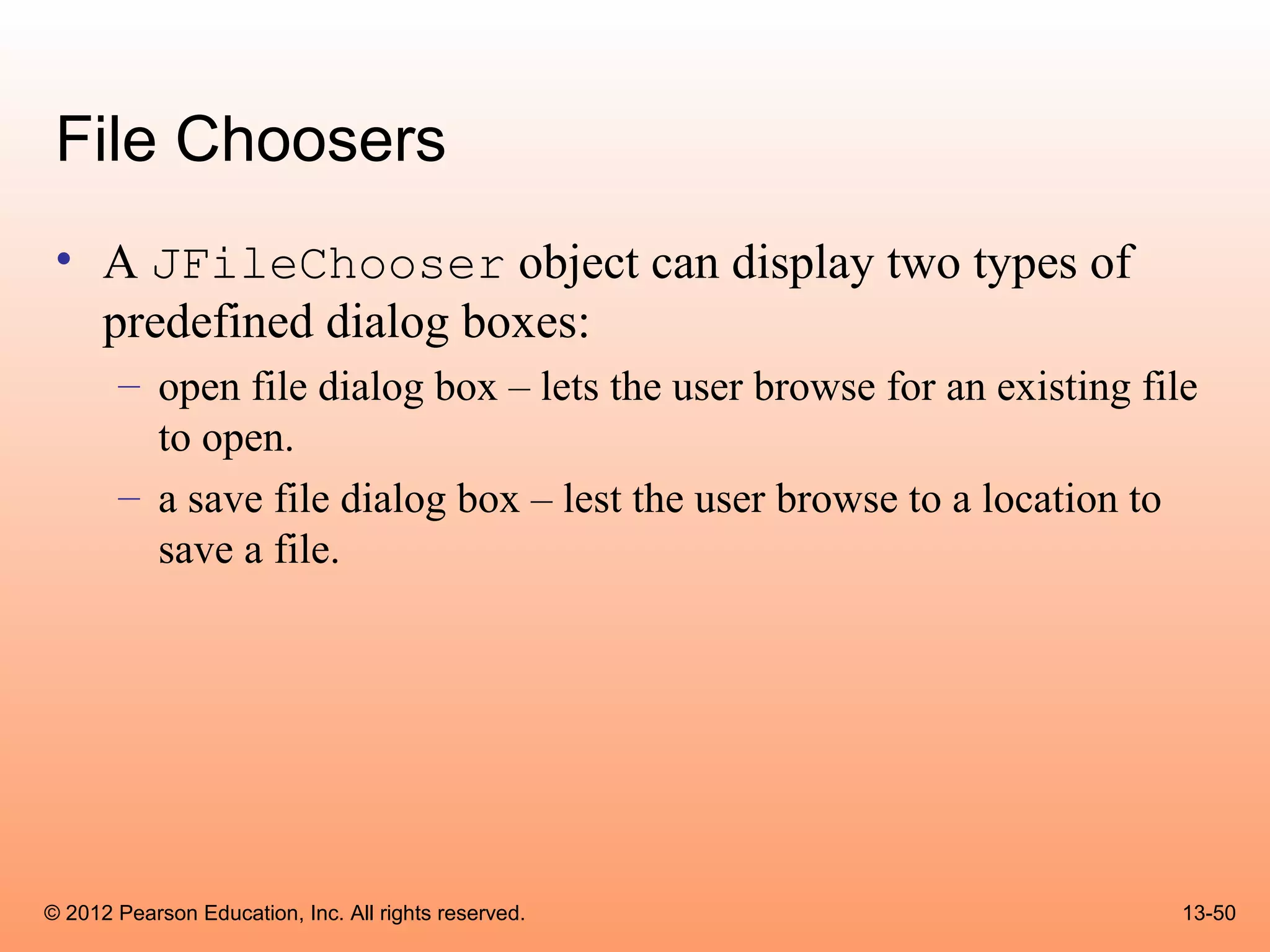 File Choosers
 • A JFileChooser object can display two types of
   predefined dialog boxes:
       – open file dialog box – lets the user browse for an existing file
         to open.
       – a save file dialog box – lest the user browse to a location to
         save a file.




© 2012 Pearson Education, Inc. All rights reserved.                     13-50
 