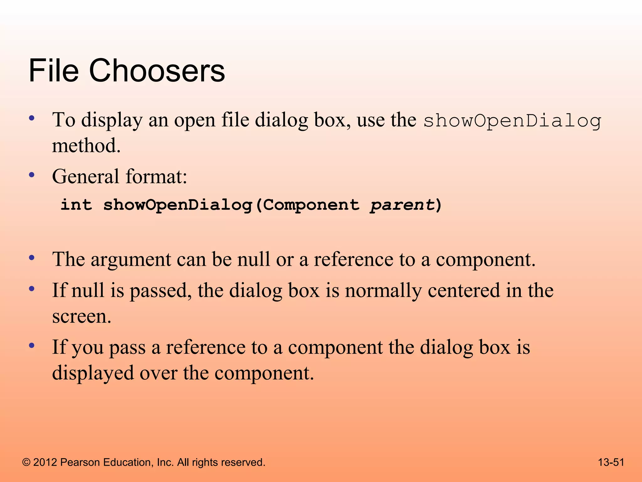 File Choosers
 • To display an open file dialog box, use the showOpenDialog
   method.
 • General format:
       int showOpenDialog(Component parent)


 • The argument can be null or a reference to a component.
 • If null is passed, the dialog box is normally centered in the
   screen.
 • If you pass a reference to a component the dialog box is
   displayed over the component.



© 2012 Pearson Education, Inc. All rights reserved.                13-51
 