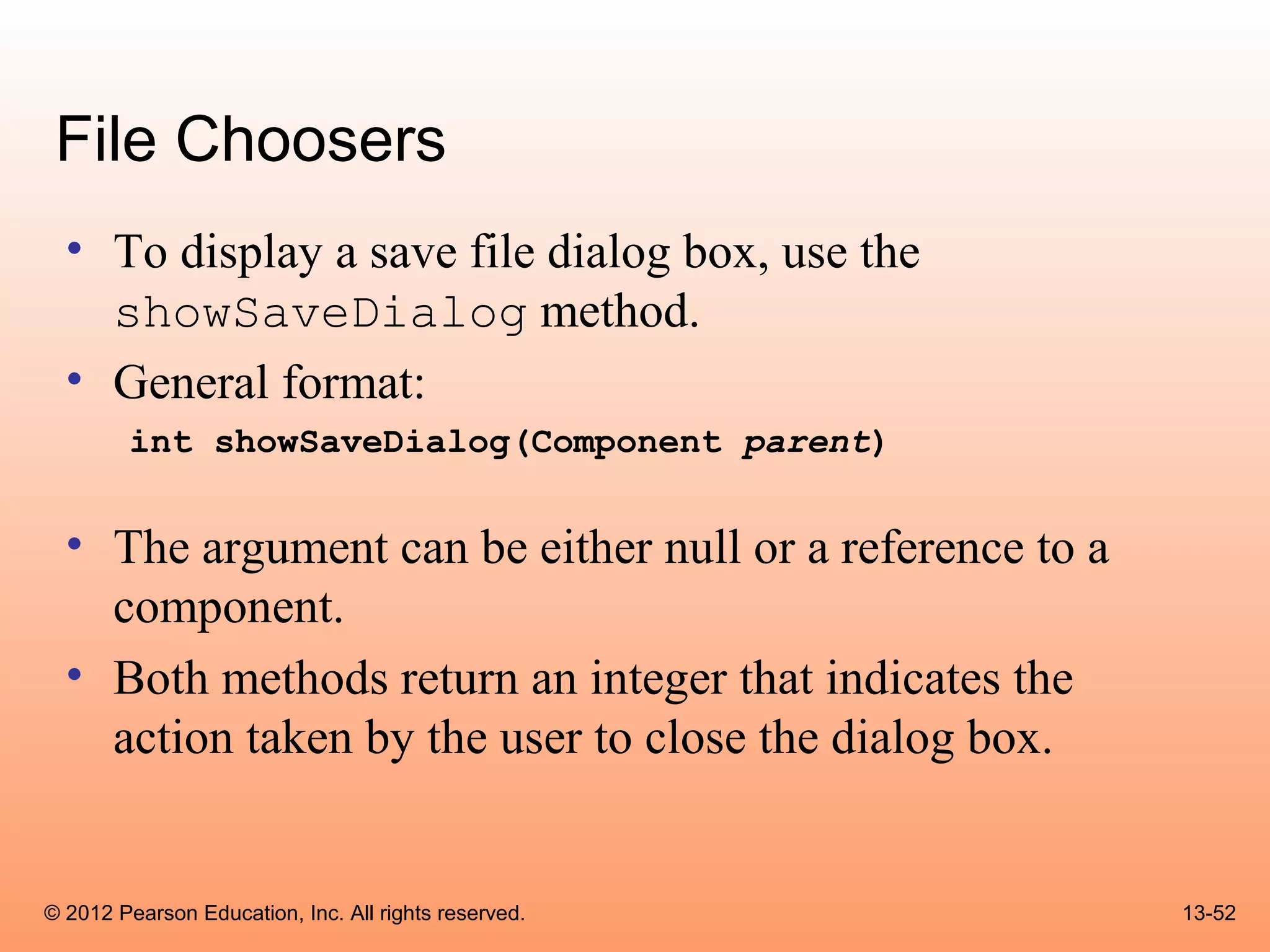 File Choosers
  • To display a save file dialog box, use the
    showSaveDialog method.
  • General format:
        int showSaveDialog(Component parent)


  • The argument can be either null or a reference to a
    component.
  • Both methods return an integer that indicates the
    action taken by the user to close the dialog box.


© 2012 Pearson Education, Inc. All rights reserved.       13-52
 