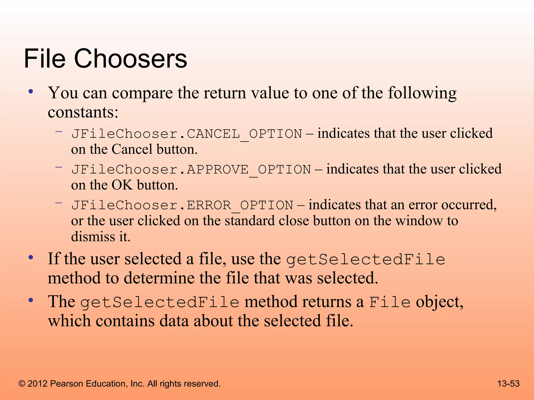 File Choosers
  • You can compare the return value to one of the following
    constants:
        – JFileChooser.CANCEL_OPTION – indicates that the user clicked
          on the Cancel button.
        – JFileChooser.APPROVE_OPTION – indicates that the user clicked
          on the OK button.
        – JFileChooser.ERROR_OPTION – indicates that an error occurred,
          or the user clicked on the standard close button on the window to
          dismiss it.
  • If the user selected a file, use the getSelectedFile
    method to determine the file that was selected.
  • The getSelectedFile method returns a File object,
    which contains data about the selected file.


© 2012 Pearson Education, Inc. All rights reserved.                       13-53
 