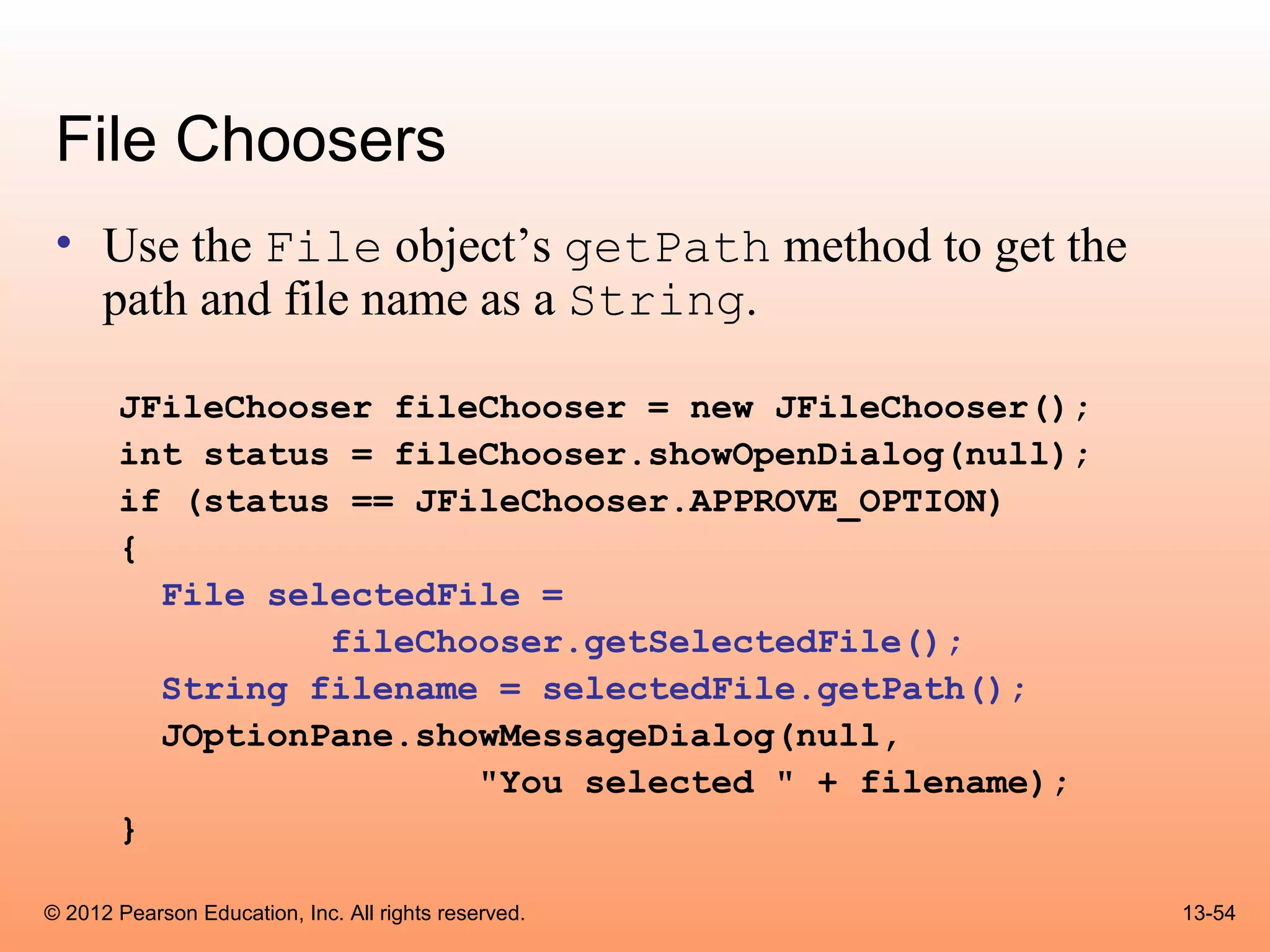 File Choosers
 • Use the File object’s getPath method to get the
   path and file name as a String.

       JFileChooser fileChooser = new JFileChooser();
       int status = fileChooser.showOpenDialog(null);
       if (status == JFileChooser.APPROVE_OPTION)
       {
         File selectedFile =
                 fileChooser.getSelectedFile();
         String filename = selectedFile.getPath();
         JOptionPane.showMessageDialog(null,
                        "You selected " + filename);
       }

© 2012 Pearson Education, Inc. All rights reserved.     13-54
 