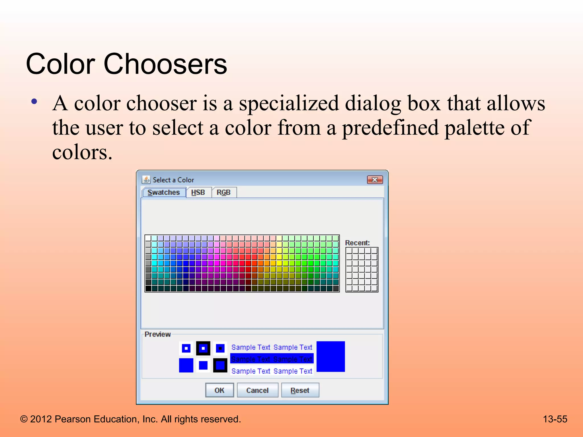 Color Choosers
  • A color chooser is a specialized dialog box that allows
    the user to select a color from a predefined palette of
    colors.




© 2012 Pearson Education, Inc. All rights reserved.       13-55
 