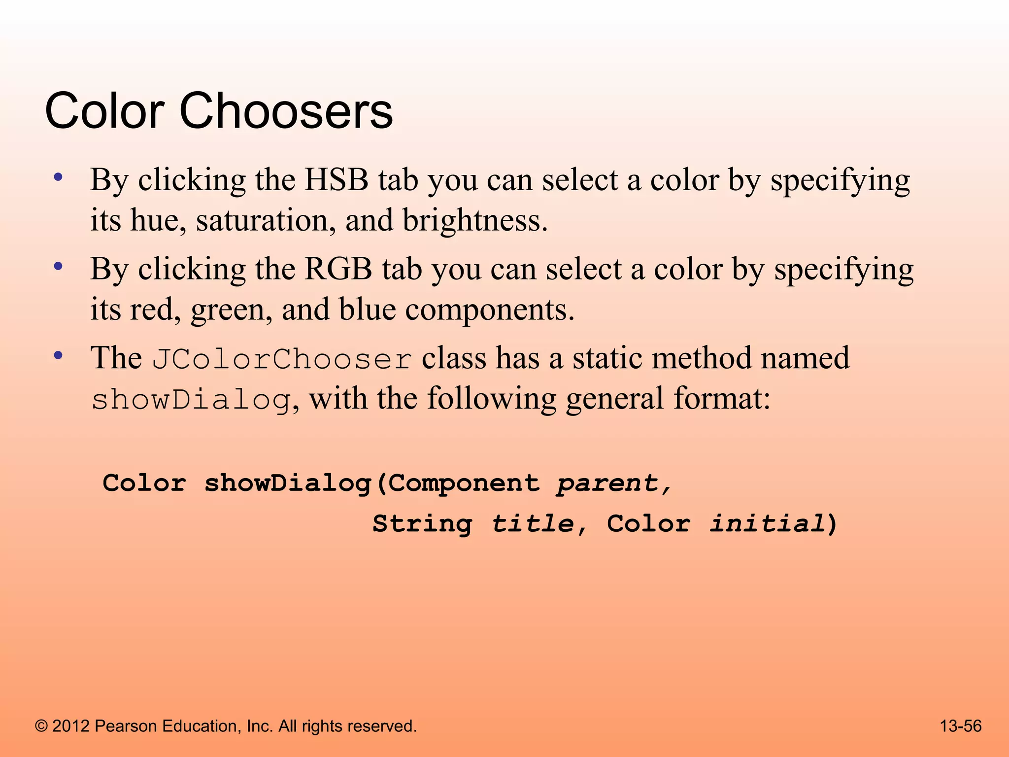 Color Choosers
  • By clicking the HSB tab you can select a color by specifying
    its hue, saturation, and brightness.
  • By clicking the RGB tab you can select a color by specifying
    its red, green, and blue components.
  • The JColorChooser class has a static method named
    showDialog, with the following general format:

        Color showDialog(Component parent,
                        String title, Color initial)




© 2012 Pearson Education, Inc. All rights reserved.                13-56
 