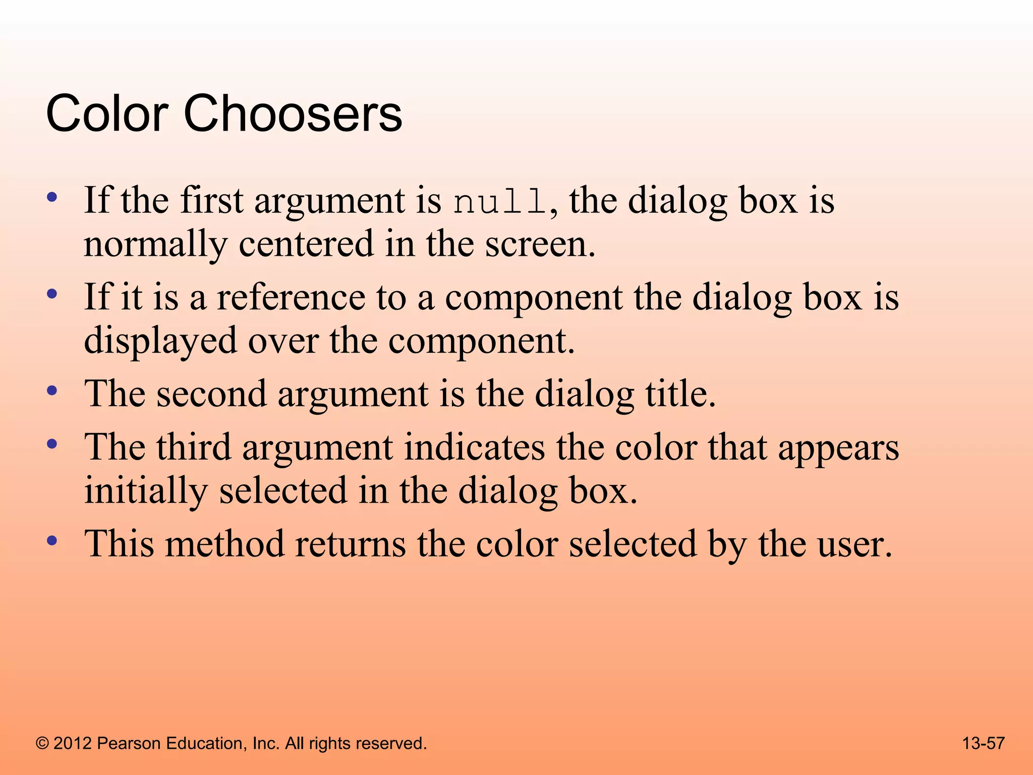 Color Choosers
 • If the first argument is null, the dialog box is
   normally centered in the screen.
 • If it is a reference to a component the dialog box is
   displayed over the component.
 • The second argument is the dialog title.
 • The third argument indicates the color that appears
   initially selected in the dialog box.
 • This method returns the color selected by the user.



© 2012 Pearson Education, Inc. All rights reserved.        13-57
 