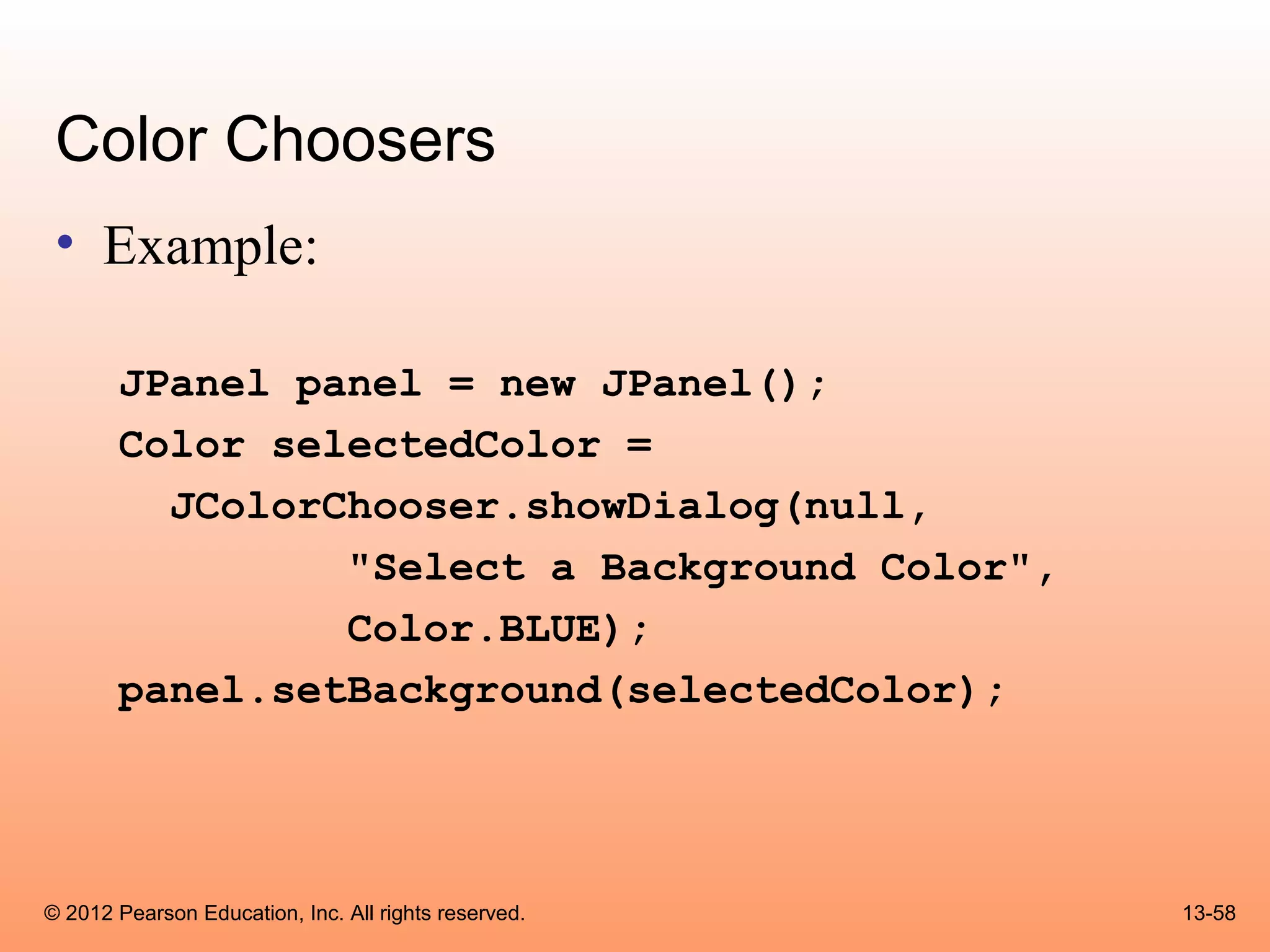 Color Choosers
 • Example:

       JPanel panel = new JPanel();
       Color selectedColor =
         JColorChooser.showDialog(null,
                "Select a Background Color",
                Color.BLUE);
       panel.setBackground(selectedColor);




© 2012 Pearson Education, Inc. All rights reserved.   13-58
 