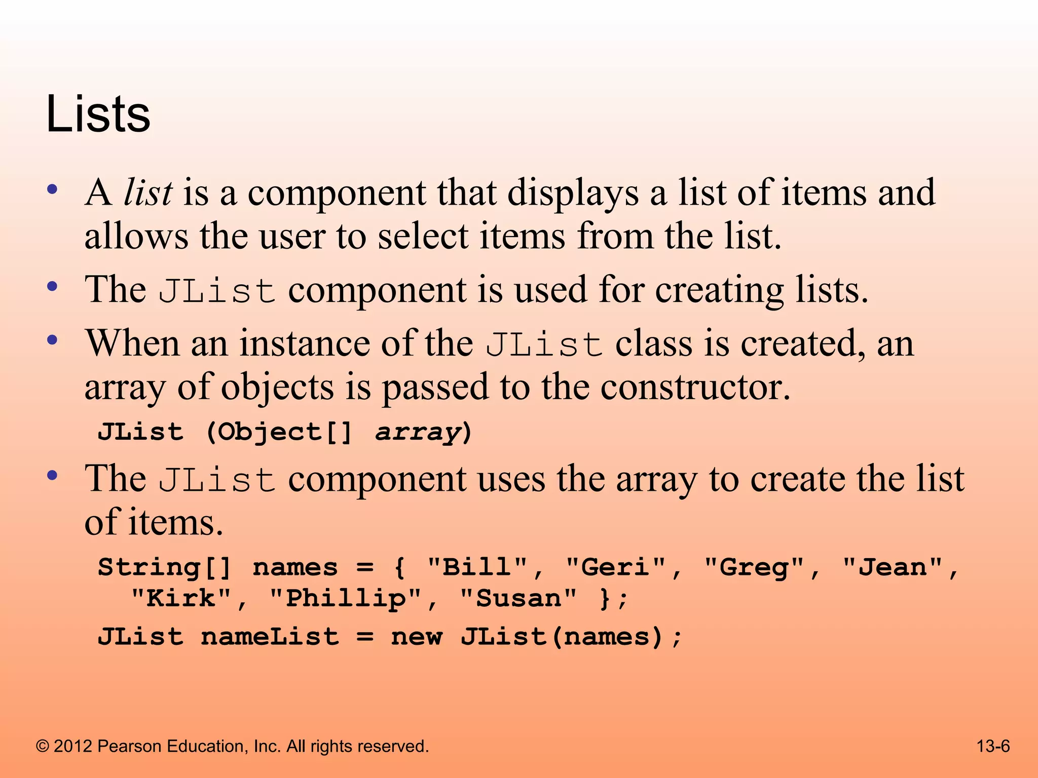 Lists
 • A list is a component that displays a list of items and
   allows the user to select items from the list.
 • The JList component is used for creating lists.
 • When an instance of the JList class is created, an
   array of objects is passed to the constructor.
       JList (Object[] array)
 • The JList component uses the array to create the list
   of items.
       String[] names = { "Bill", "Geri", "Greg", "Jean",
         "Kirk", "Phillip", "Susan" };
       JList nameList = new JList(names);


© 2012 Pearson Education, Inc. All rights reserved.          13-6
 