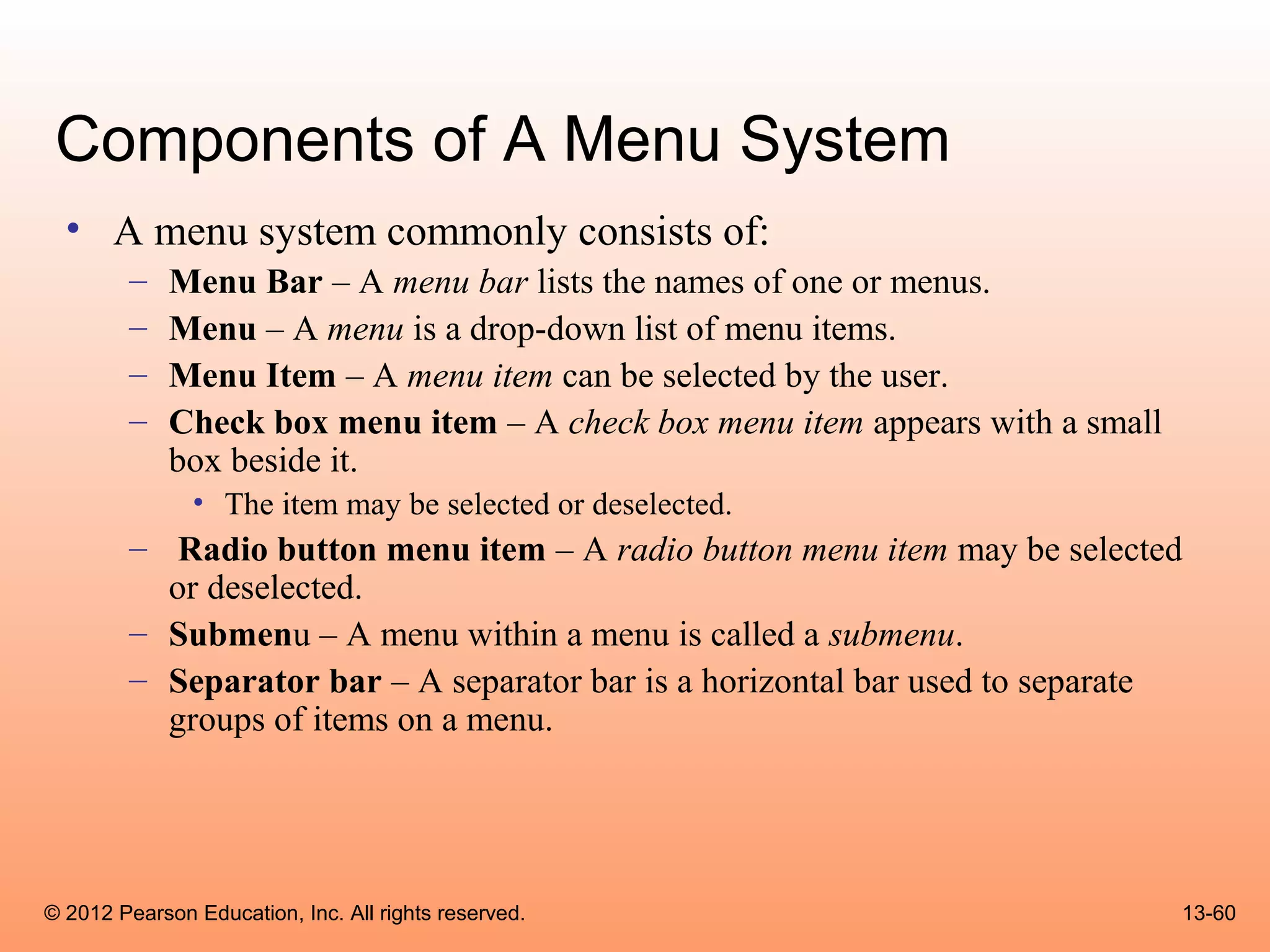 Components of A Menu System
  • A menu system commonly consists of:
        –    Menu Bar – A menu bar lists the names of one or menus.
        –    Menu – A menu is a drop-down list of menu items.
        –    Menu Item – A menu item can be selected by the user.
        –    Check box menu item – A check box menu item appears with a small
             box beside it.
               • The item may be selected or deselected.
        – Radio button menu item – A radio button menu item may be selected
          or deselected.
        – Submenu – A menu within a menu is called a submenu.
        – Separator bar – A separator bar is a horizontal bar used to separate
          groups of items on a menu.




© 2012 Pearson Education, Inc. All rights reserved.                             13-60
 