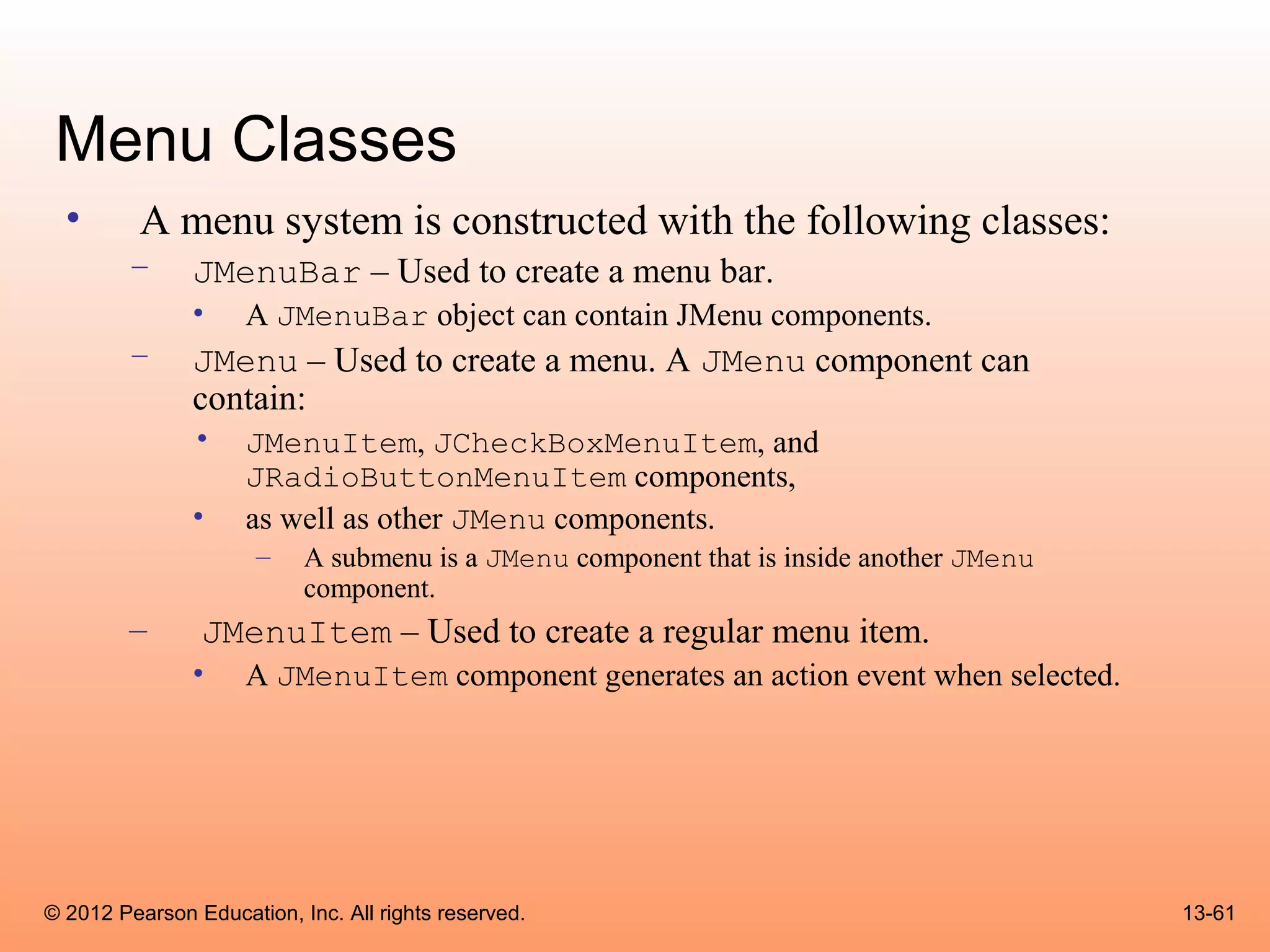 Menu Classes
  •       A menu system is constructed with the following classes:
        –      JMenuBar – Used to create a menu bar.
               •     A JMenuBar object can contain JMenu components.
        –      JMenu – Used to create a menu. A JMenu component can
               contain:
               •     JMenuItem, JCheckBoxMenuItem, and
                     JRadioButtonMenuItem components,
               •     as well as other JMenu components.
                      –    A submenu is a JMenu component that is inside another JMenu
                           component.
        –       JMenuItem – Used to create a regular menu item.
               •     A JMenuItem component generates an action event when selected.




© 2012 Pearson Education, Inc. All rights reserved.                                      13-61
 