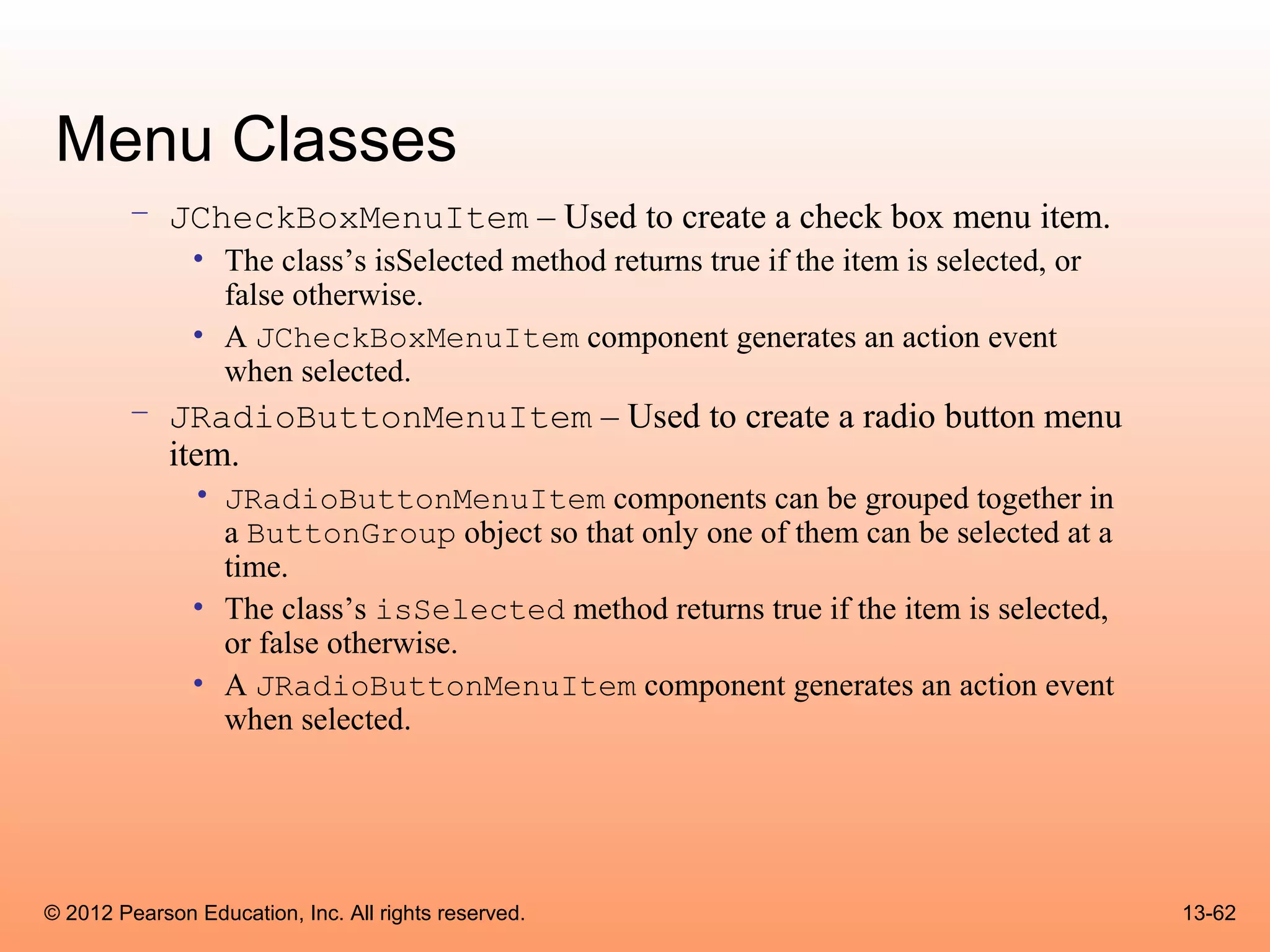 Menu Classes
        – JCheckBoxMenuItem – Used to create a check box menu item.
               • The class’s isSelected method returns true if the item is selected, or
                 false otherwise.
               • A JCheckBoxMenuItem component generates an action event
                 when selected.
        – JRadioButtonMenuItem – Used to create a radio button menu
          item.
               • JRadioButtonMenuItem components can be grouped together in
                 a ButtonGroup object so that only one of them can be selected at a
                 time.
               • The class’s isSelected method returns true if the item is selected,
                 or false otherwise.
               • A JRadioButtonMenuItem component generates an action event
                 when selected.




© 2012 Pearson Education, Inc. All rights reserved.                                       13-62
 