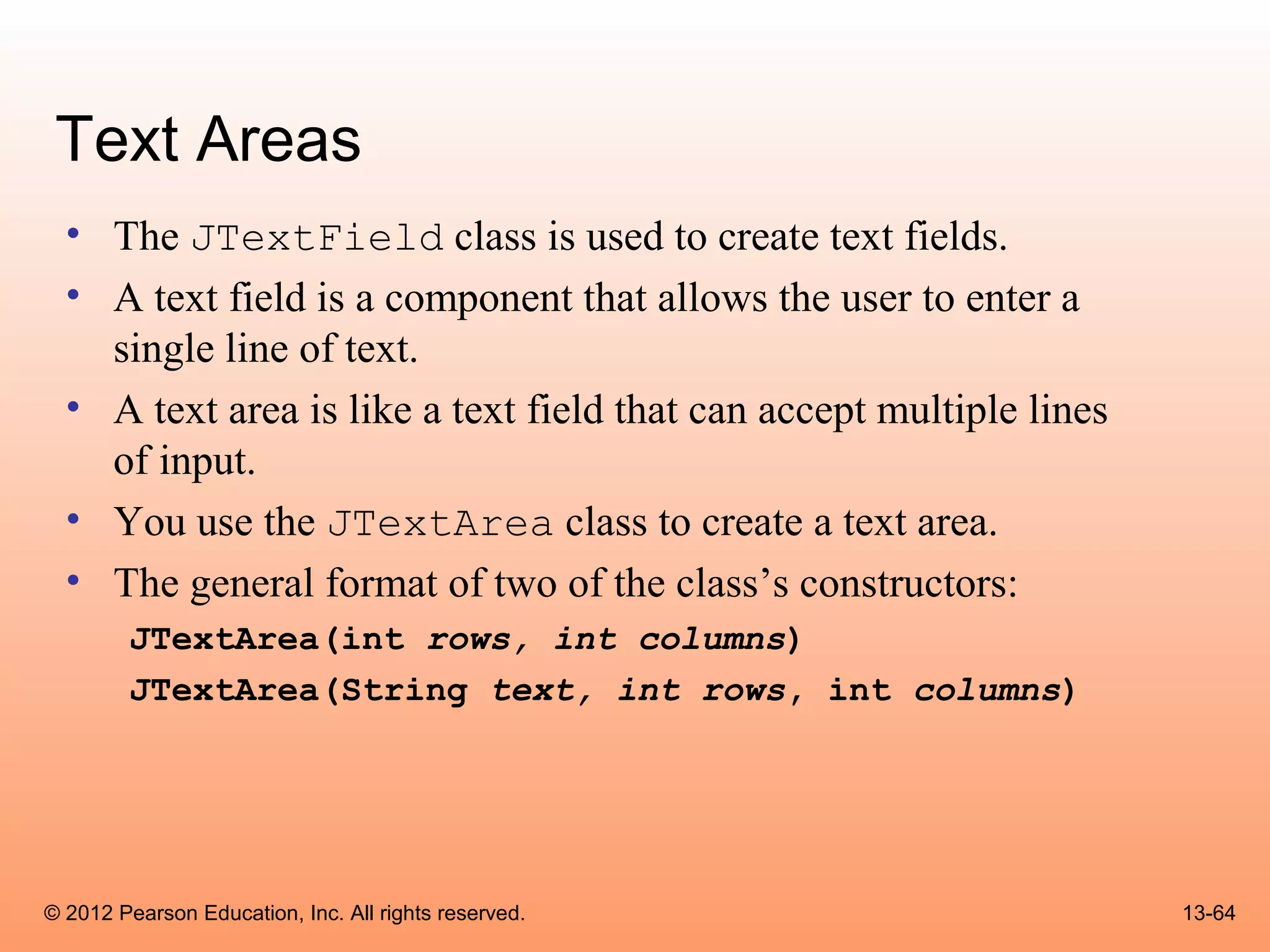 Text Areas
  • The JTextField class is used to create text fields.
  • A text field is a component that allows the user to enter a
    single line of text.
  • A text area is like a text field that can accept multiple lines
    of input.
  • You use the JTextArea class to create a text area.
  • The general format of two of the class’s constructors:
        JTextArea(int rows, int columns)
        JTextArea(String text, int rows, int columns)




© 2012 Pearson Education, Inc. All rights reserved.                   13-64
 