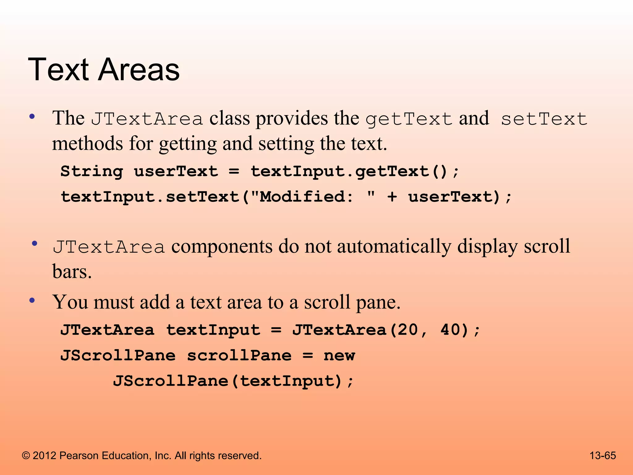 Text Areas
 • The JTextArea class provides the getText and setText
   methods for getting and setting the text.
        String userText = textInput.getText();
        textInput.setText("Modified: " + userText);

 • JTextArea components do not automatically display scroll
   bars.
 • You must add a text area to a scroll pane.
        JTextArea textInput = JTextArea(20, 40);
        JScrollPane scrollPane = new
             JScrollPane(textInput);



© 2012 Pearson Education, Inc. All rights reserved.           13-65
 