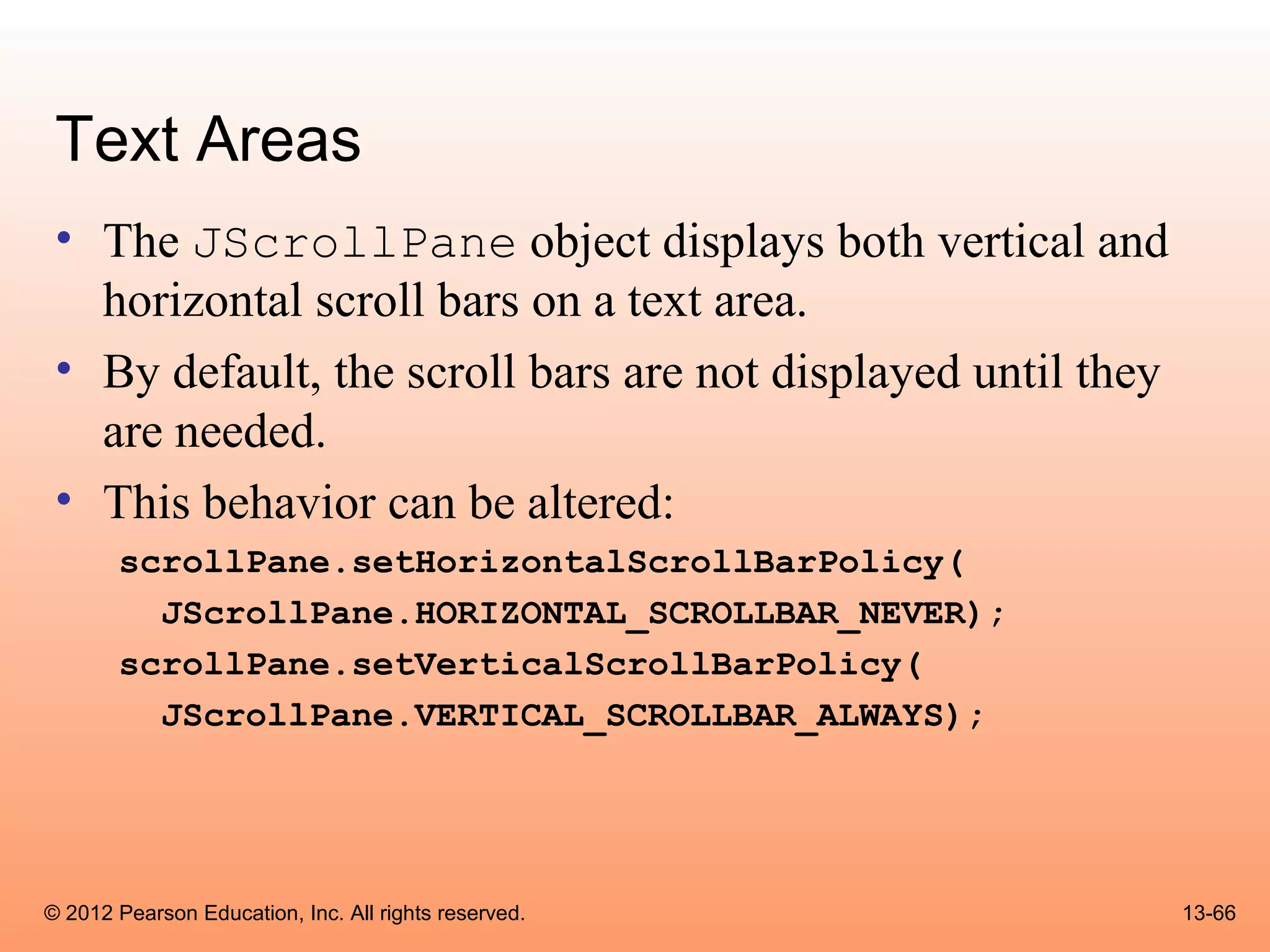 Text Areas
 • The JScrollPane object displays both vertical and
   horizontal scroll bars on a text area.
 • By default, the scroll bars are not displayed until they
   are needed.
 • This behavior can be altered:
       scrollPane.setHorizontalScrollBarPolicy(
         JScrollPane.HORIZONTAL_SCROLLBAR_NEVER);
       scrollPane.setVerticalScrollBarPolicy(
         JScrollPane.VERTICAL_SCROLLBAR_ALWAYS);




© 2012 Pearson Education, Inc. All rights reserved.           13-66
 