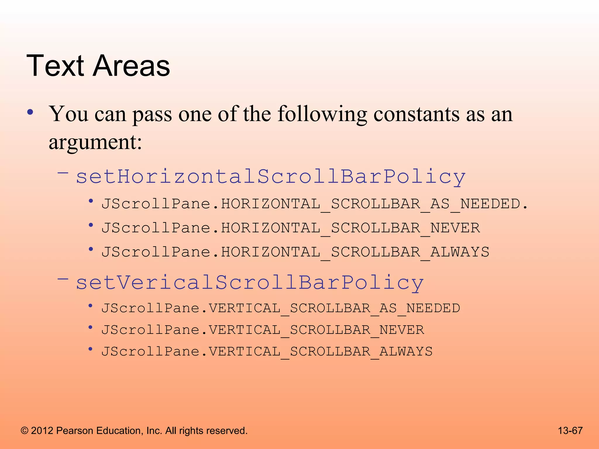 Text Areas
 • You can pass one of the following constants as an
   argument:
    – setHorizontalScrollBarPolicy
              • JScrollPane.HORIZONTAL_SCROLLBAR_AS_NEEDED.
              • JScrollPane.HORIZONTAL_SCROLLBAR_NEVER
              • JScrollPane.HORIZONTAL_SCROLLBAR_ALWAYS
       – setVericalScrollBarPolicy
              • JScrollPane.VERTICAL_SCROLLBAR_AS_NEEDED
              • JScrollPane.VERTICAL_SCROLLBAR_NEVER
              • JScrollPane.VERTICAL_SCROLLBAR_ALWAYS




© 2012 Pearson Education, Inc. All rights reserved.           13-67
 