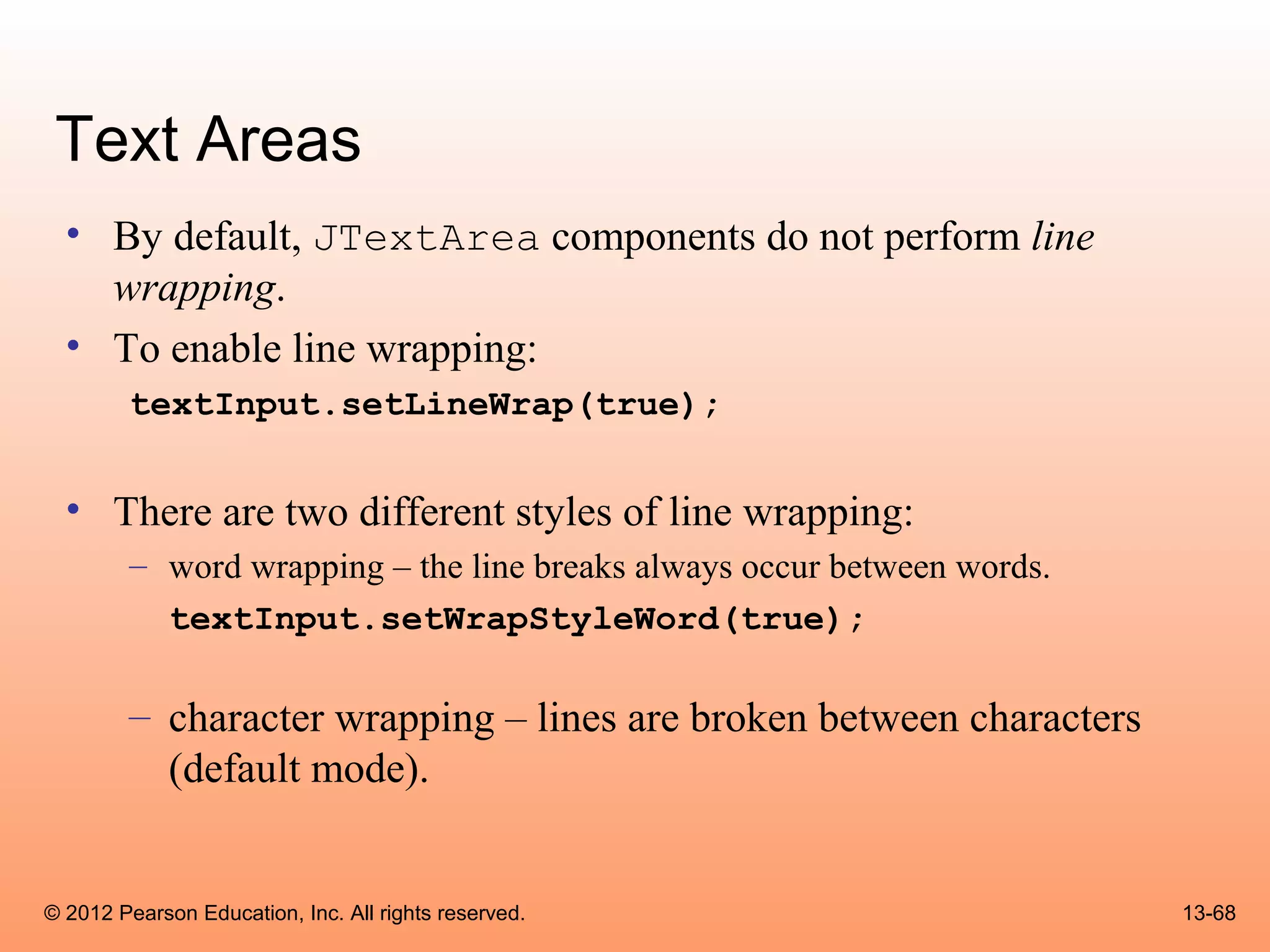 Text Areas
  • By default, JTextArea components do not perform line
    wrapping.
  • To enable line wrapping:
        textInput.setLineWrap(true);


  • There are two different styles of line wrapping:
        – word wrapping – the line breaks always occur between words.
          textInput.setWrapStyleWord(true);

        – character wrapping – lines are broken between characters
          (default mode).


© 2012 Pearson Education, Inc. All rights reserved.                     13-68
 