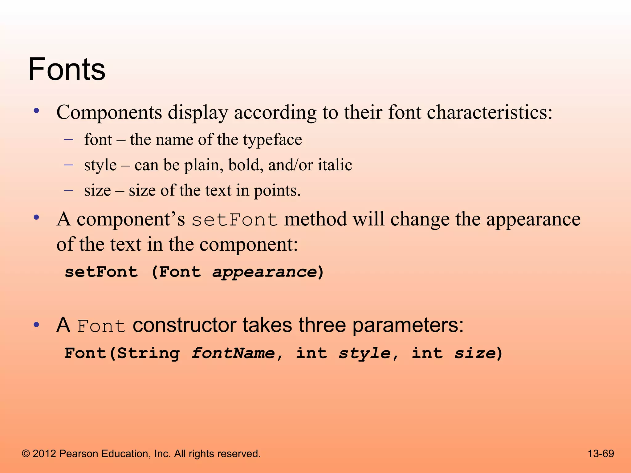 Fonts
  • Components display according to their font characteristics:
        – font – the name of the typeface
        – style – can be plain, bold, and/or italic
        – size – size of the text in points.
  • A component’s setFont method will change the appearance
    of the text in the component:
        setFont (Font appearance)


  • A Font constructor takes three parameters:
        Font(String fontName, int style, int size)




© 2012 Pearson Education, Inc. All rights reserved.               13-69
 