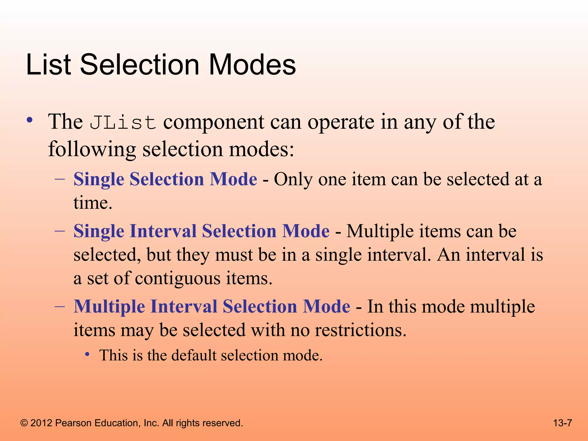 List Selection Modes
 • The JList component can operate in any of the
   following selection modes:
       – Single Selection Mode - Only one item can be selected at a
         time.
       – Single Interval Selection Mode - Multiple items can be
         selected, but they must be in a single interval. An interval is
         a set of contiguous items.
       – Multiple Interval Selection Mode - In this mode multiple
         items may be selected with no restrictions.
              • This is the default selection mode.



© 2012 Pearson Education, Inc. All rights reserved.                        13-7
 