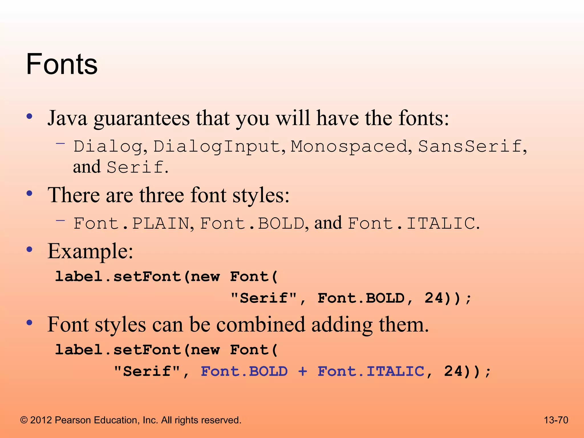 Fonts
 • Java guarantees that you will have the fonts:
       – Dialog, DialogInput, Monospaced, SansSerif,
         and Serif.
 • There are three font styles:
       – Font.PLAIN, Font.BOLD, and Font.ITALIC.
 • Example:
       label.setFont(new Font(
                         "Serif", Font.BOLD, 24));
 • Font styles can be combined adding them.
       label.setFont(new Font(
             "Serif", Font.BOLD + Font.ITALIC, 24));

© 2012 Pearson Education, Inc. All rights reserved.    13-70
 