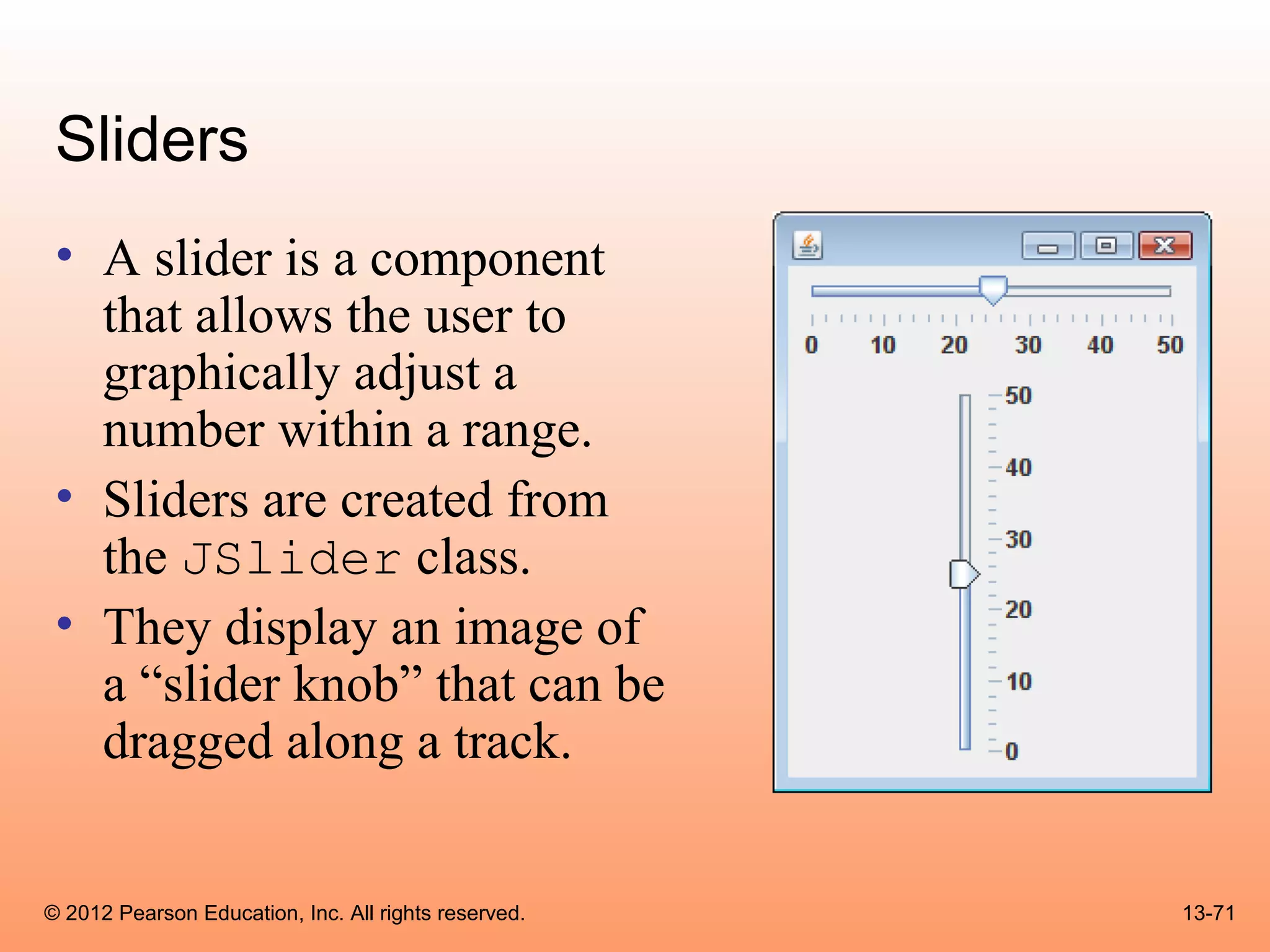 Sliders
 • A slider is a component
   that allows the user to
   graphically adjust a
   number within a range.
 • Sliders are created from
   the JSlider class.
 • They display an image of
   a “slider knob” that can be
   dragged along a track.


© 2012 Pearson Education, Inc. All rights reserved.   13-71
 