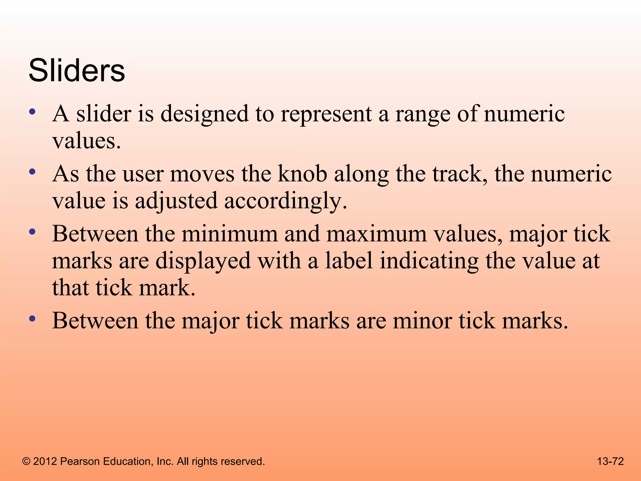 Sliders
 • A slider is designed to represent a range of numeric
   values.
 • As the user moves the knob along the track, the numeric
   value is adjusted accordingly.
 • Between the minimum and maximum values, major tick
   marks are displayed with a label indicating the value at
   that tick mark.
 • Between the major tick marks are minor tick marks.




© 2012 Pearson Education, Inc. All rights reserved.      13-72
 