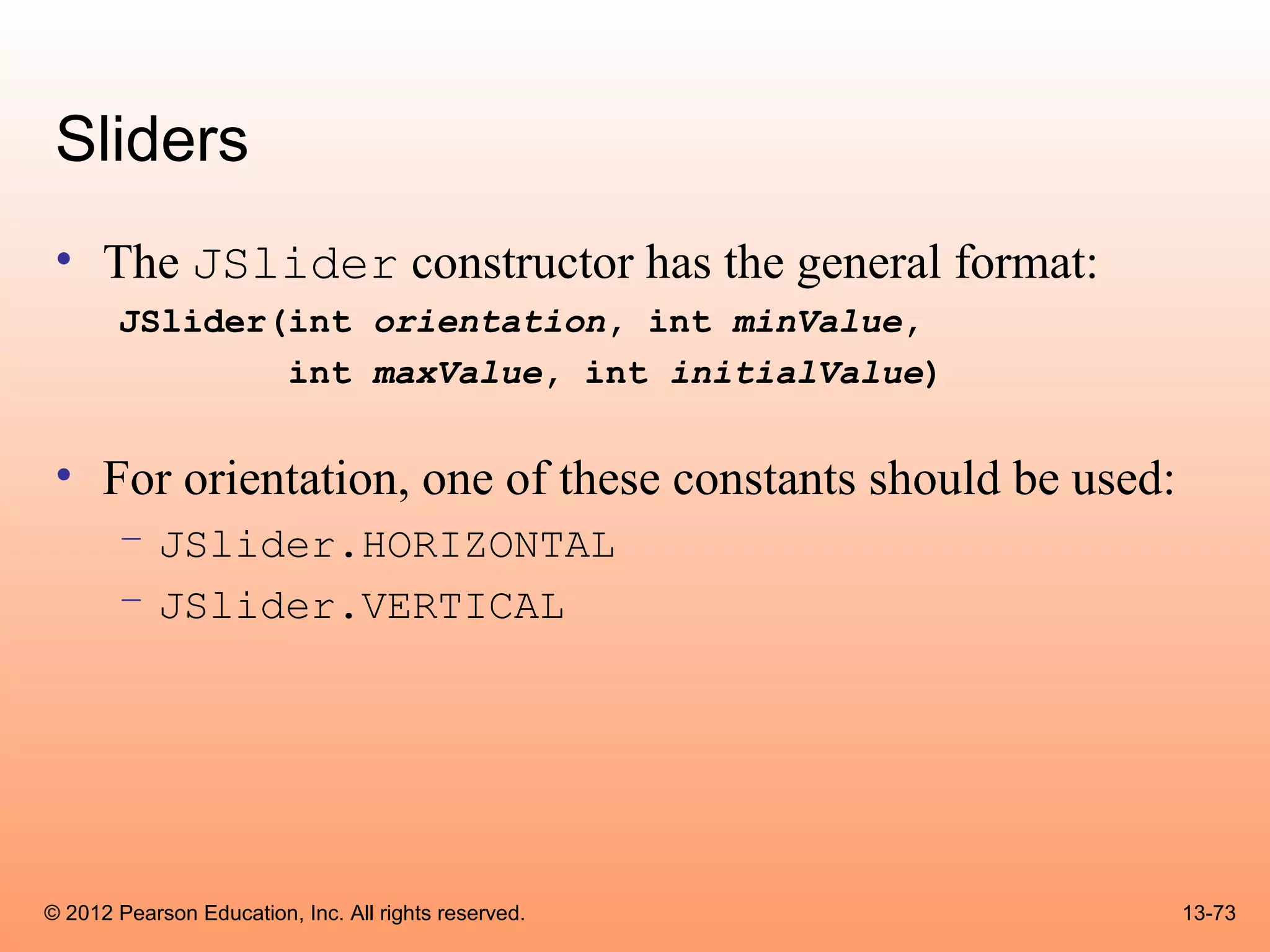 Sliders
 • The JSlider constructor has the general format:
       JSlider(int orientation, int minValue,
               int maxValue, int initialValue)


 • For orientation, one of these constants should be used:
       – JSlider.HORIZONTAL
       – JSlider.VERTICAL




© 2012 Pearson Education, Inc. All rights reserved.          13-73
 
