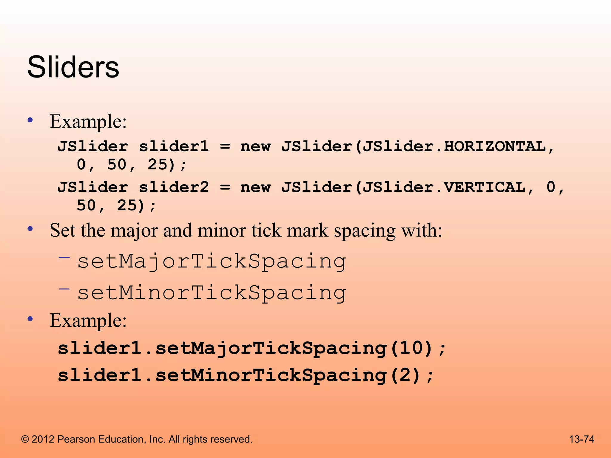 Sliders
 • Example:
       JSlider slider1 = new JSlider(JSlider.HORIZONTAL,
         0, 50, 25);
       JSlider slider2 = new JSlider(JSlider.VERTICAL, 0,
         50, 25);
 • Set the major and minor tick mark spacing with:
       – setMajorTickSpacing
       – setMinorTickSpacing
 • Example:
    slider1.setMajorTickSpacing(10);
    slider1.setMinorTickSpacing(2);


© 2012 Pearson Education, Inc. All rights reserved.         13-74
 