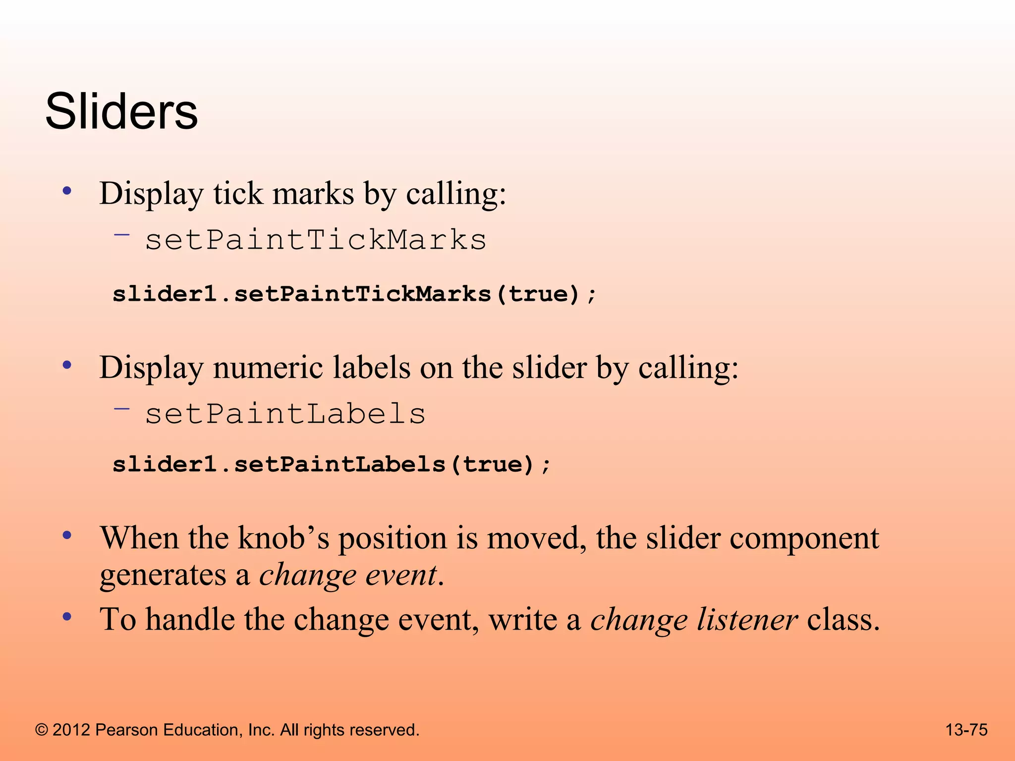 Sliders
   • Display tick marks by calling:
      – setPaintTickMarks
          slider1.setPaintTickMarks(true);

   • Display numeric labels on the slider by calling:
      – setPaintLabels
          slider1.setPaintLabels(true);

   • When the knob’s position is moved, the slider component
     generates a change event.
   • To handle the change event, write a change listener class.


© 2012 Pearson Education, Inc. All rights reserved.               13-75
 