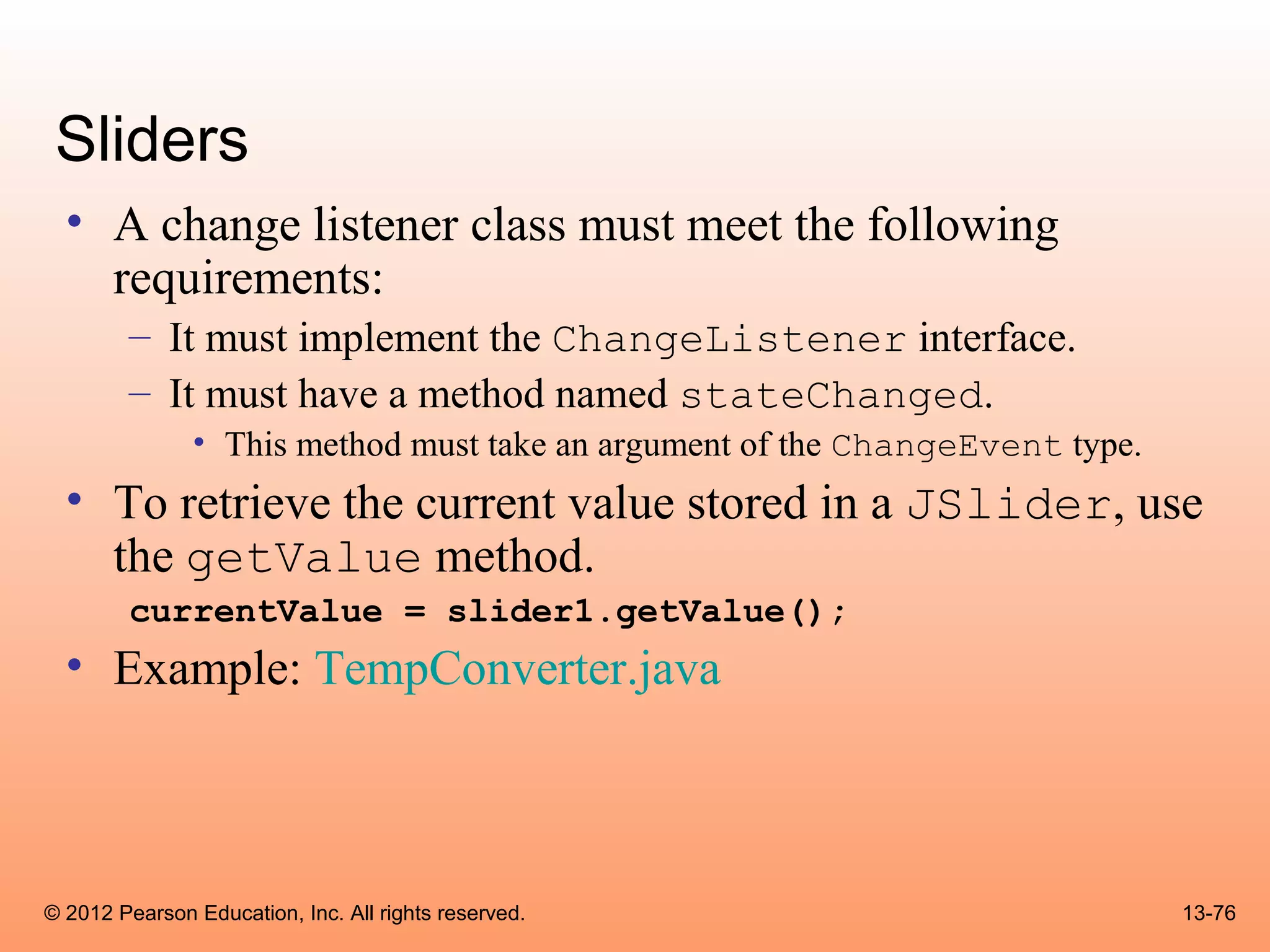 Sliders
  • A change listener class must meet the following
    requirements:
        – It must implement the ChangeListener interface.
        – It must have a method named stateChanged.
               • This method must take an argument of the ChangeEvent type.
  • To retrieve the current value stored in a JSlider, use
    the getValue method.
        currentValue = slider1.getValue();
  • Example: TempConverter.java



© 2012 Pearson Education, Inc. All rights reserved.                           13-76
 