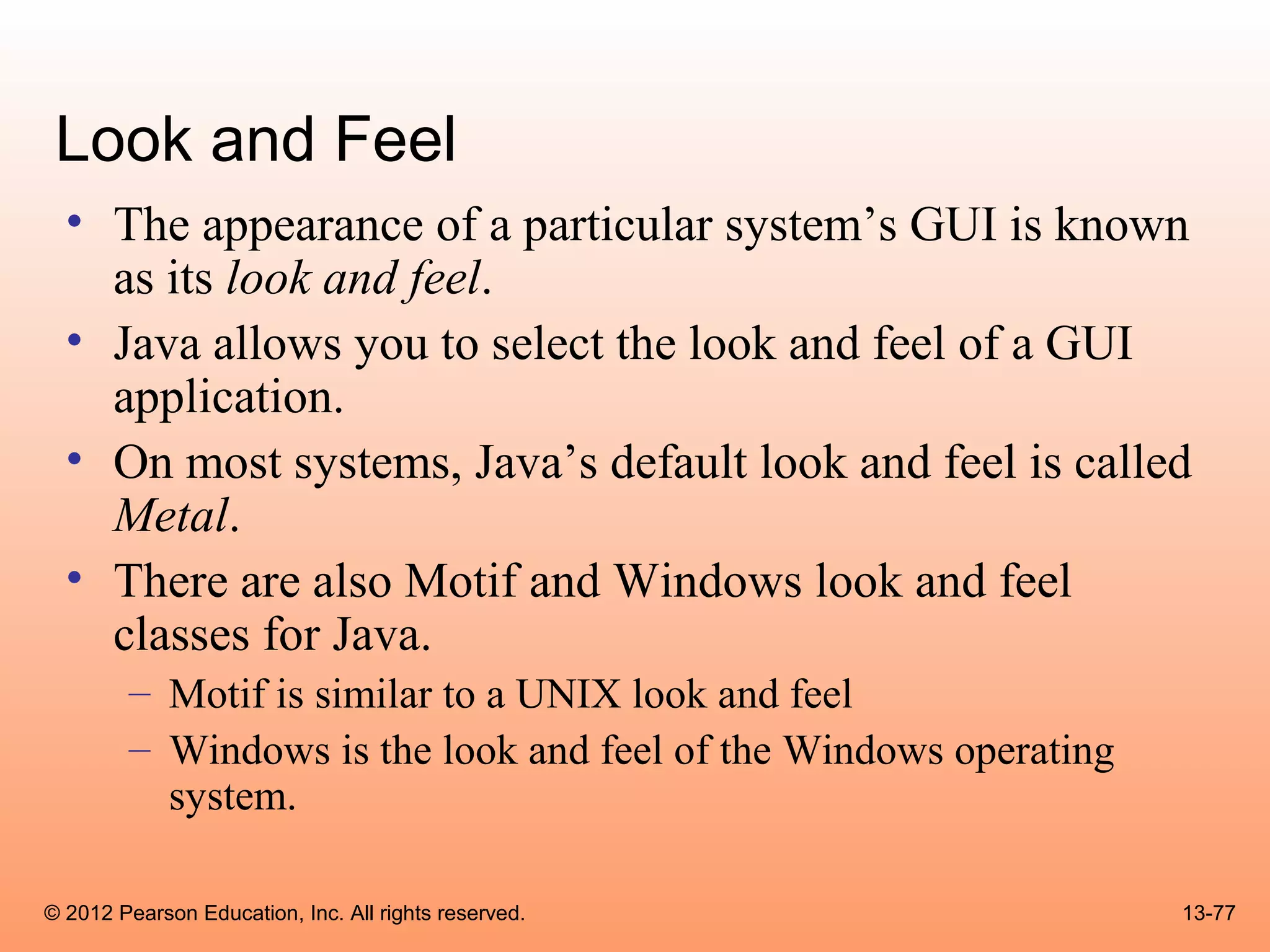 Look and Feel
  • The appearance of a particular system’s GUI is known
    as its look and feel.
  • Java allows you to select the look and feel of a GUI
    application.
  • On most systems, Java’s default look and feel is called
    Metal.
  • There are also Motif and Windows look and feel
    classes for Java.
        – Motif is similar to a UNIX look and feel
        – Windows is the look and feel of the Windows operating
          system.

© 2012 Pearson Education, Inc. All rights reserved.               13-77
 