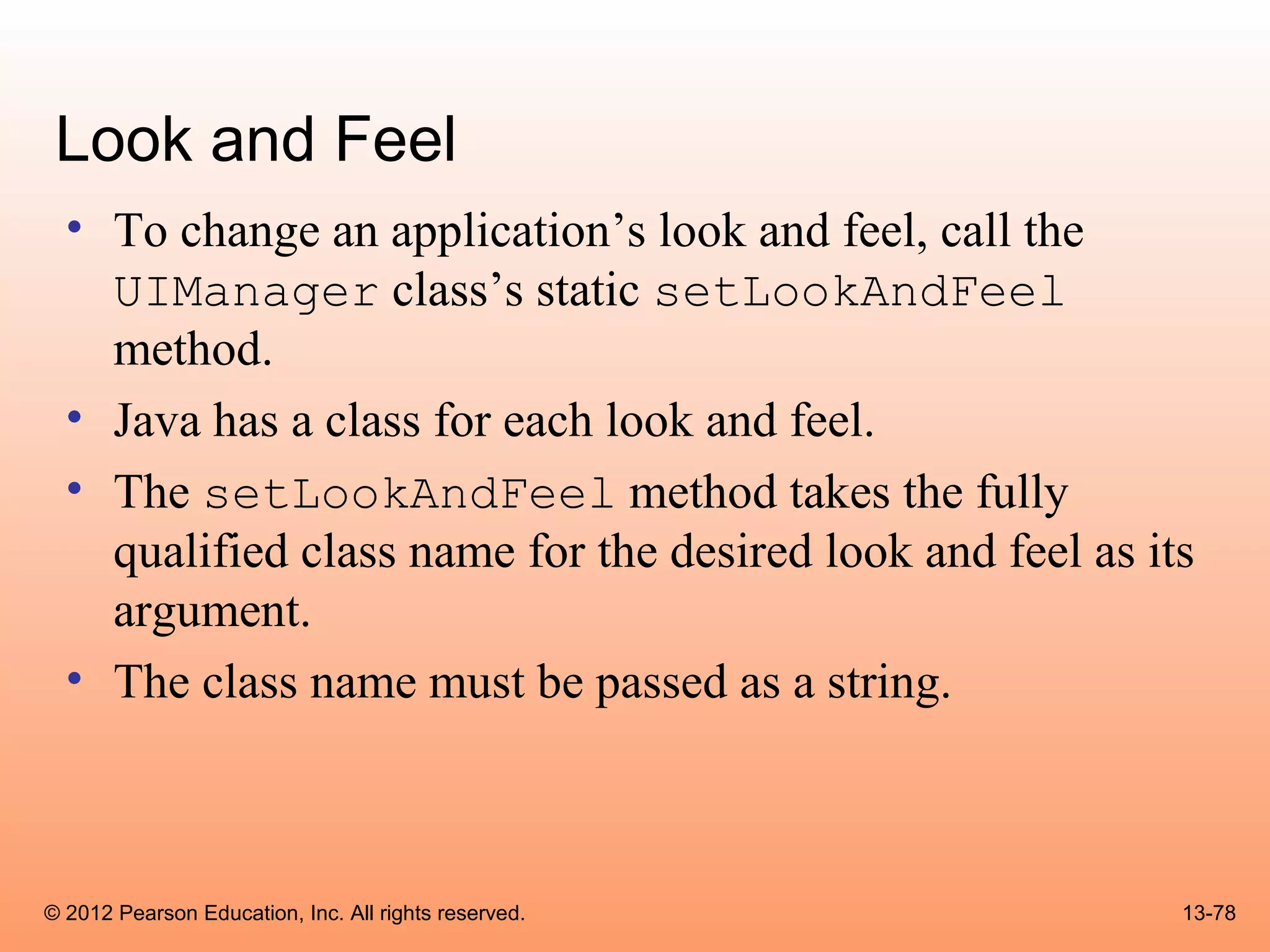 Look and Feel
  • To change an application’s look and feel, call the
    UIManager class’s static setLookAndFeel
    method.
  • Java has a class for each look and feel.
  • The setLookAndFeel method takes the fully
    qualified class name for the desired look and feel as its
    argument.
  • The class name must be passed as a string.



© 2012 Pearson Education, Inc. All rights reserved.         13-78
 