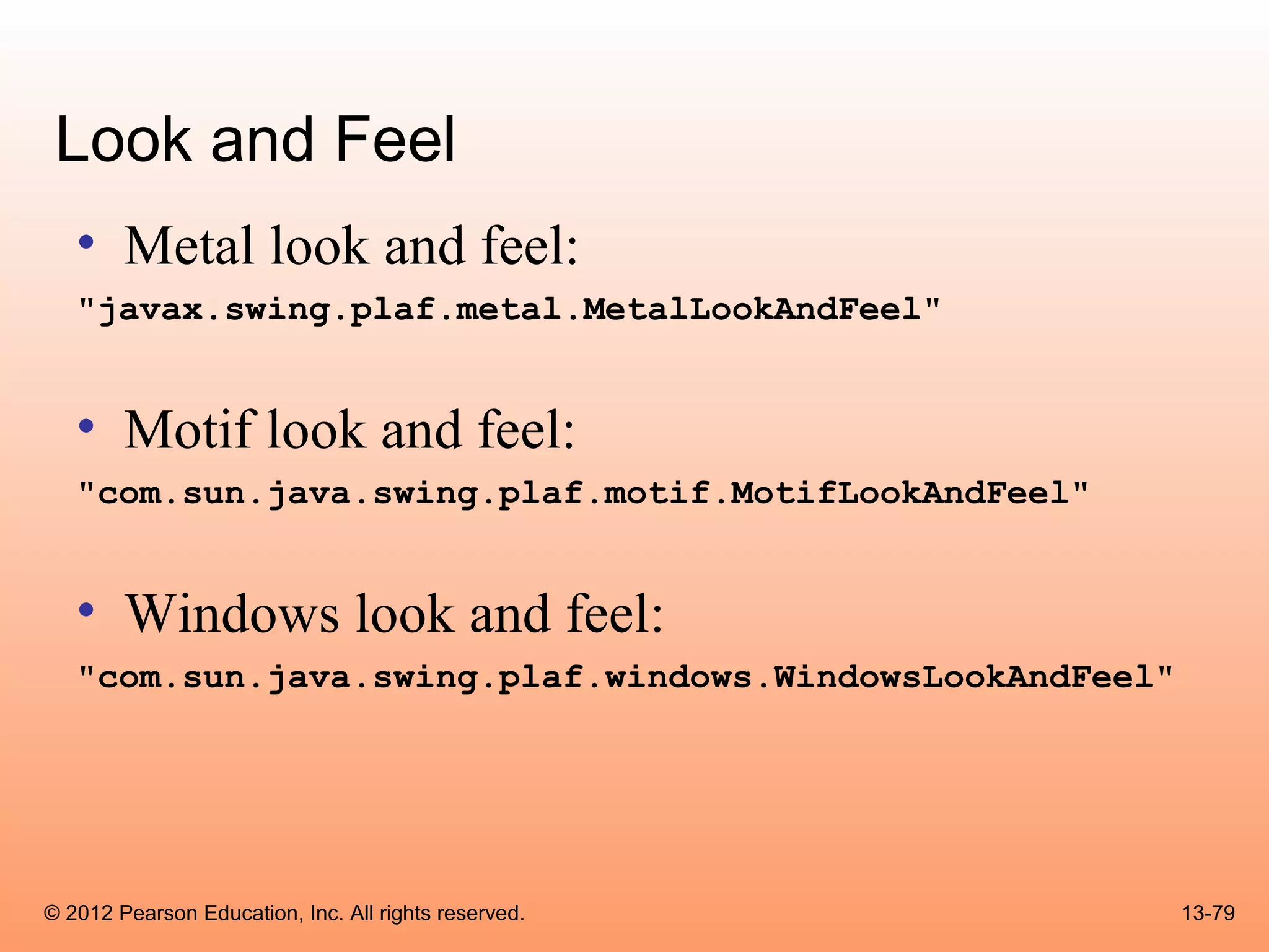 Look and Feel
   • Metal look and feel:
   "javax.swing.plaf.metal.MetalLookAndFeel"


   • Motif look and feel:
   "com.sun.java.swing.plaf.motif.MotifLookAndFeel"


   • Windows look and feel:
   "com.sun.java.swing.plaf.windows.WindowsLookAndFeel"




© 2012 Pearson Education, Inc. All rights reserved.       13-79
 