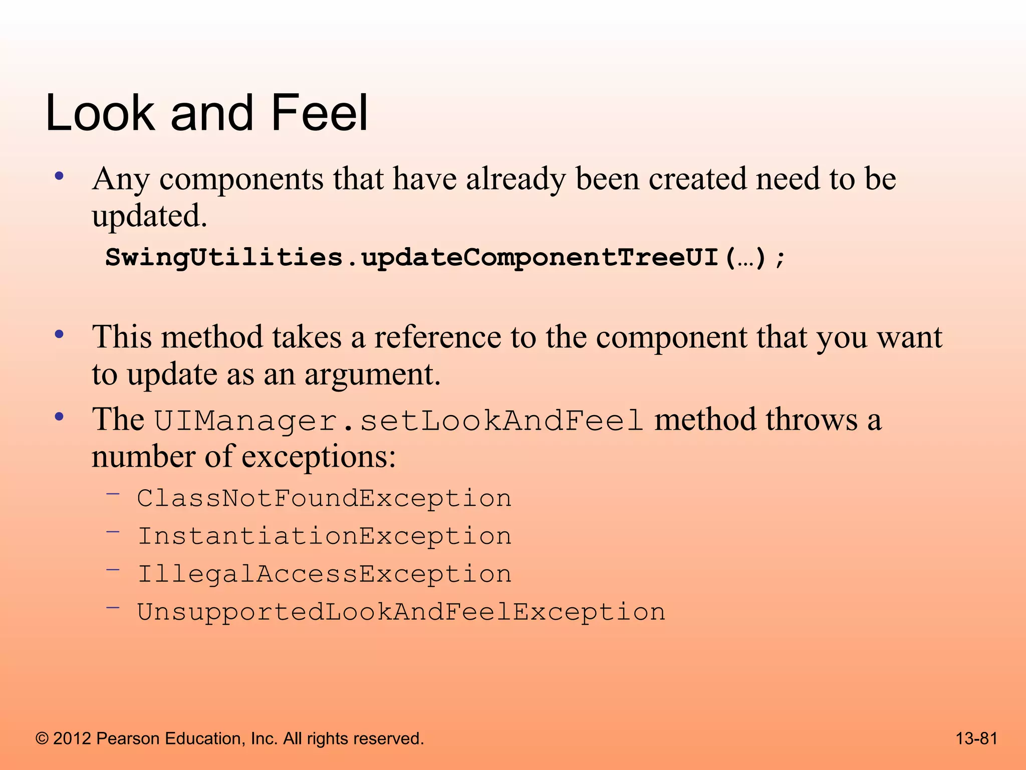 Look and Feel
  • Any components that have already been created need to be
    updated.
        SwingUtilities.updateComponentTreeUI(…);

  • This method takes a reference to the component that you want
    to update as an argument.
  • The UIManager.setLookAndFeel method throws a
    number of exceptions:
        –    ClassNotFoundException
        –    InstantiationException
        –    IllegalAccessException
        –    UnsupportedLookAndFeelException



© 2012 Pearson Education, Inc. All rights reserved.                13-81
 