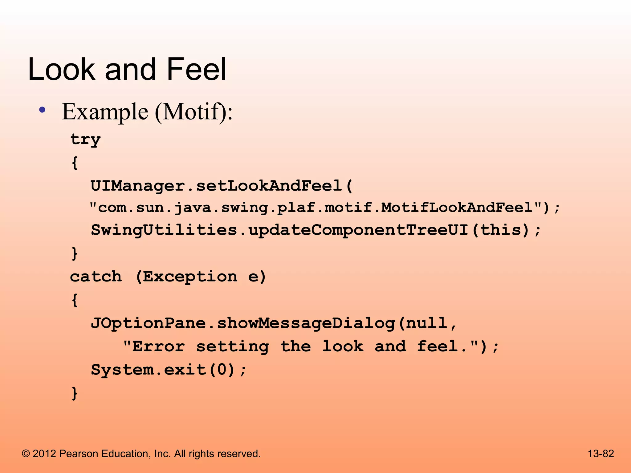 Look and Feel
   • Example (Motif):
          try
          {
            UIManager.setLookAndFeel(
              "com.sun.java.swing.plaf.motif.MotifLookAndFeel");
              SwingUtilities.updateComponentTreeUI(this);
          }
          catch (Exception e)
          {
            JOptionPane.showMessageDialog(null,
               "Error setting the look and feel.");
            System.exit(0);
          }


© 2012 Pearson Education, Inc. All rights reserved.                13-82
 