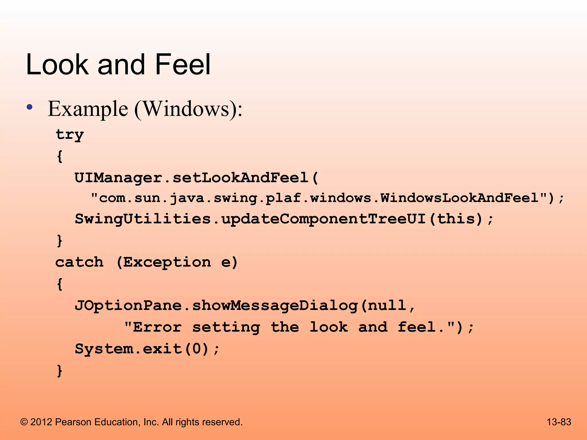 Look and Feel
 • Example (Windows):
       try
       {
         UIManager.setLookAndFeel(
               "com.sun.java.swing.plaf.windows.WindowsLookAndFeel");
            SwingUtilities.updateComponentTreeUI(this);
       }
       catch (Exception e)
       {
         JOptionPane.showMessageDialog(null,
              "Error setting the look and feel.");
         System.exit(0);
       }


© 2012 Pearson Education, Inc. All rights reserved.               13-83
 
