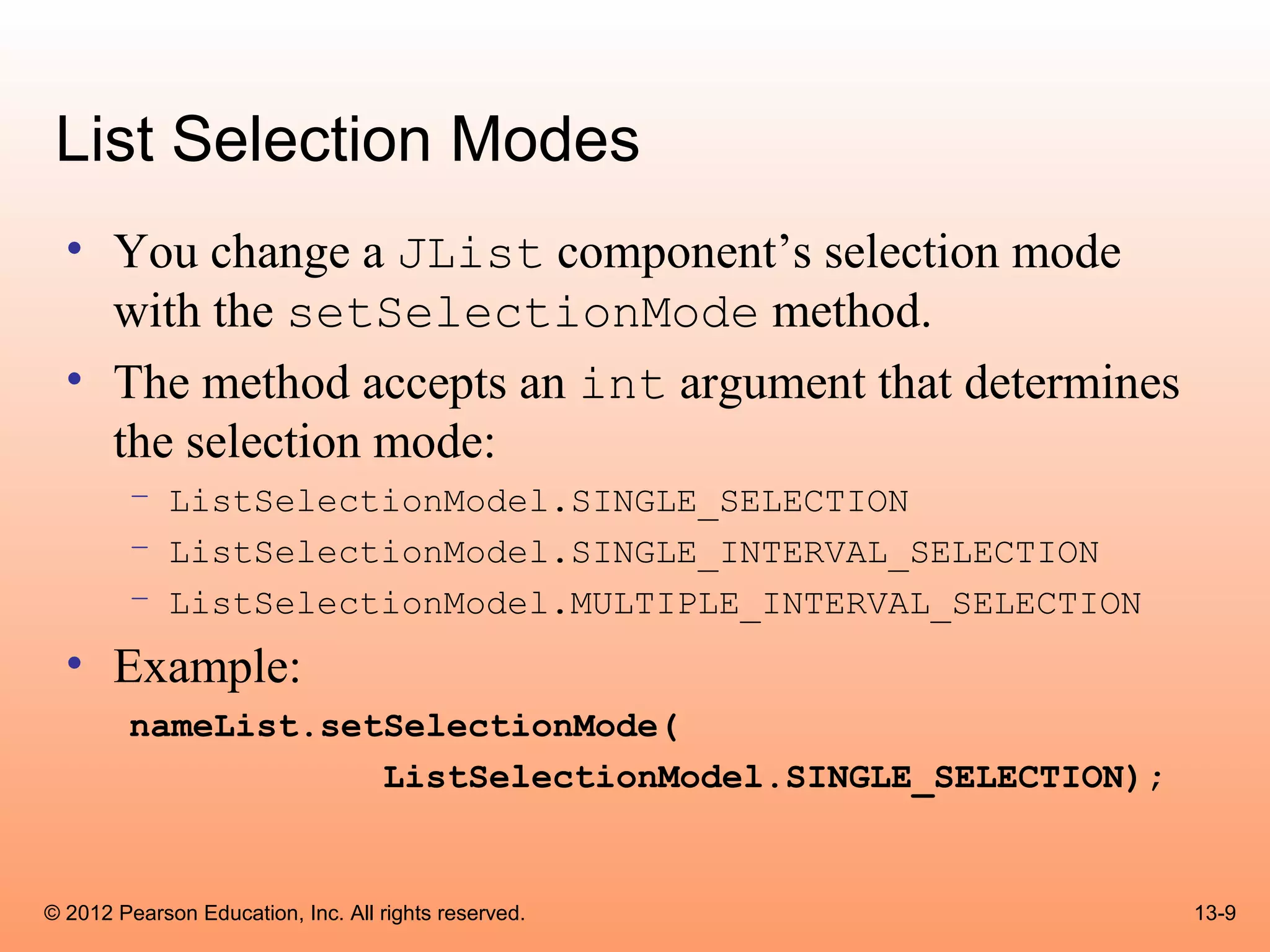 List Selection Modes
  • You change a JList component’s selection mode
    with the setSelectionMode method.
  • The method accepts an int argument that determines
    the selection mode:
        – ListSelectionModel.SINGLE_SELECTION
        – ListSelectionModel.SINGLE_INTERVAL_SELECTION
        – ListSelectionModel.MULTIPLE_INTERVAL_SELECTION
  • Example:
        nameList.setSelectionMode(
                    ListSelectionModel.SINGLE_SELECTION);


© 2012 Pearson Education, Inc. All rights reserved.         13-9
 