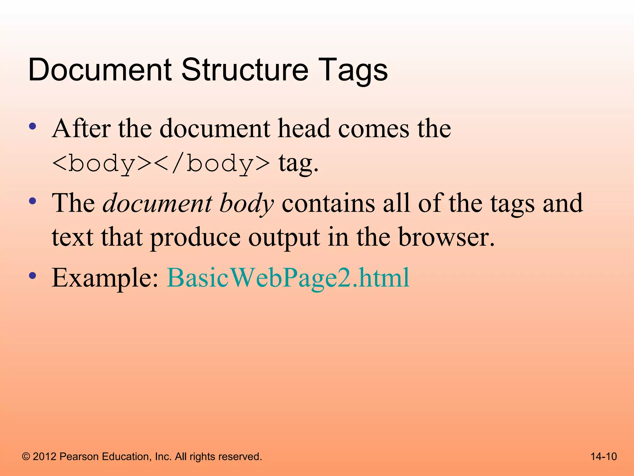 Document Structure Tags
 • After the document head comes the
   <body></body> tag.
 • The document body contains all of the tags and
   text that produce output in the browser.
 • Example: BasicWebPage2.html




© 2012 Pearson Education, Inc. All rights reserved.   14-10
 