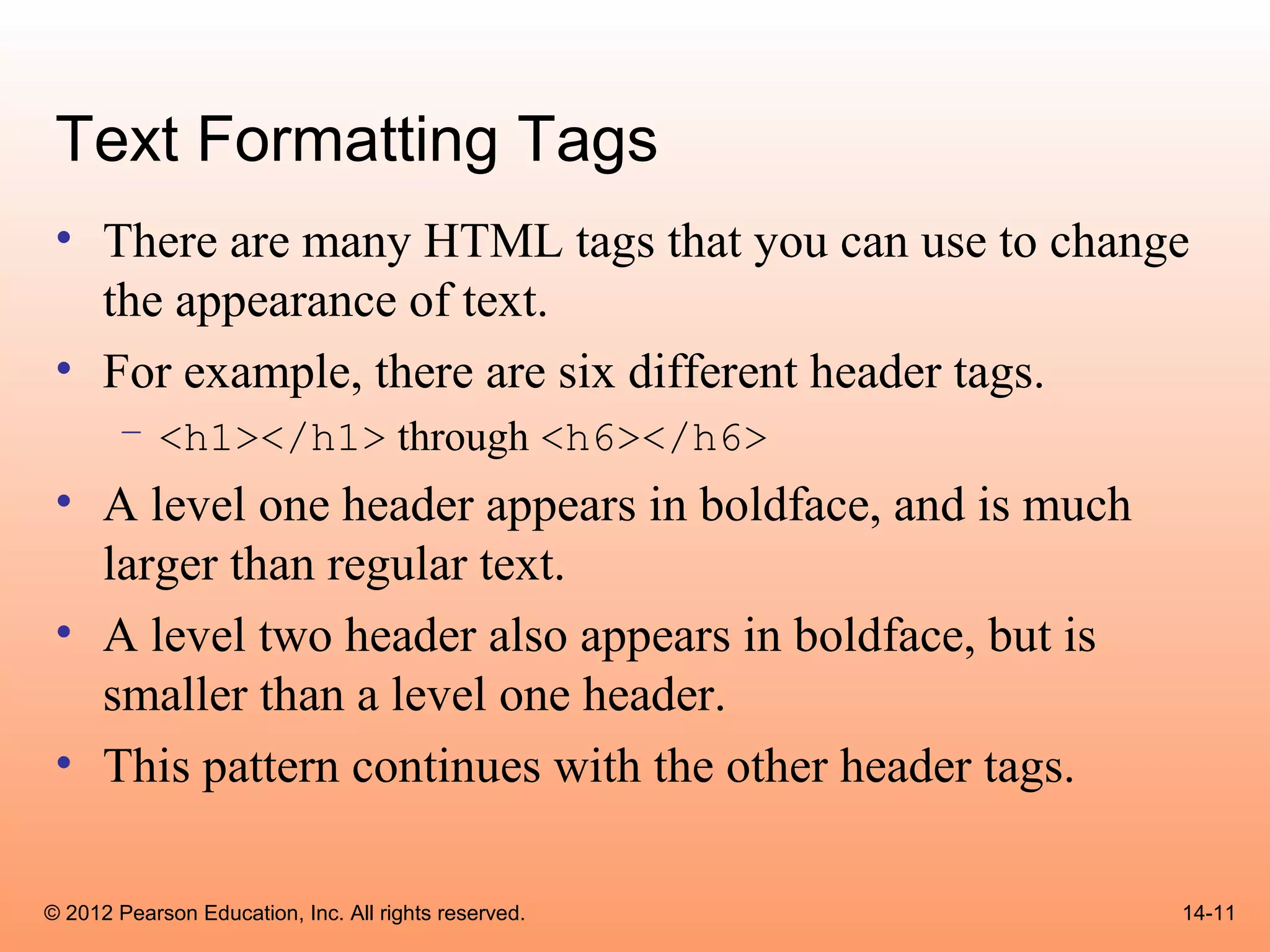 Text Formatting Tags
 • There are many HTML tags that you can use to change
   the appearance of text.
 • For example, there are six different header tags.
       – <h1></h1> through <h6></h6>
 • A level one header appears in boldface, and is much
   larger than regular text.
 • A level two header also appears in boldface, but is
   smaller than a level one header.
 • This pattern continues with the other header tags.

© 2012 Pearson Education, Inc. All rights reserved.      14-11
 