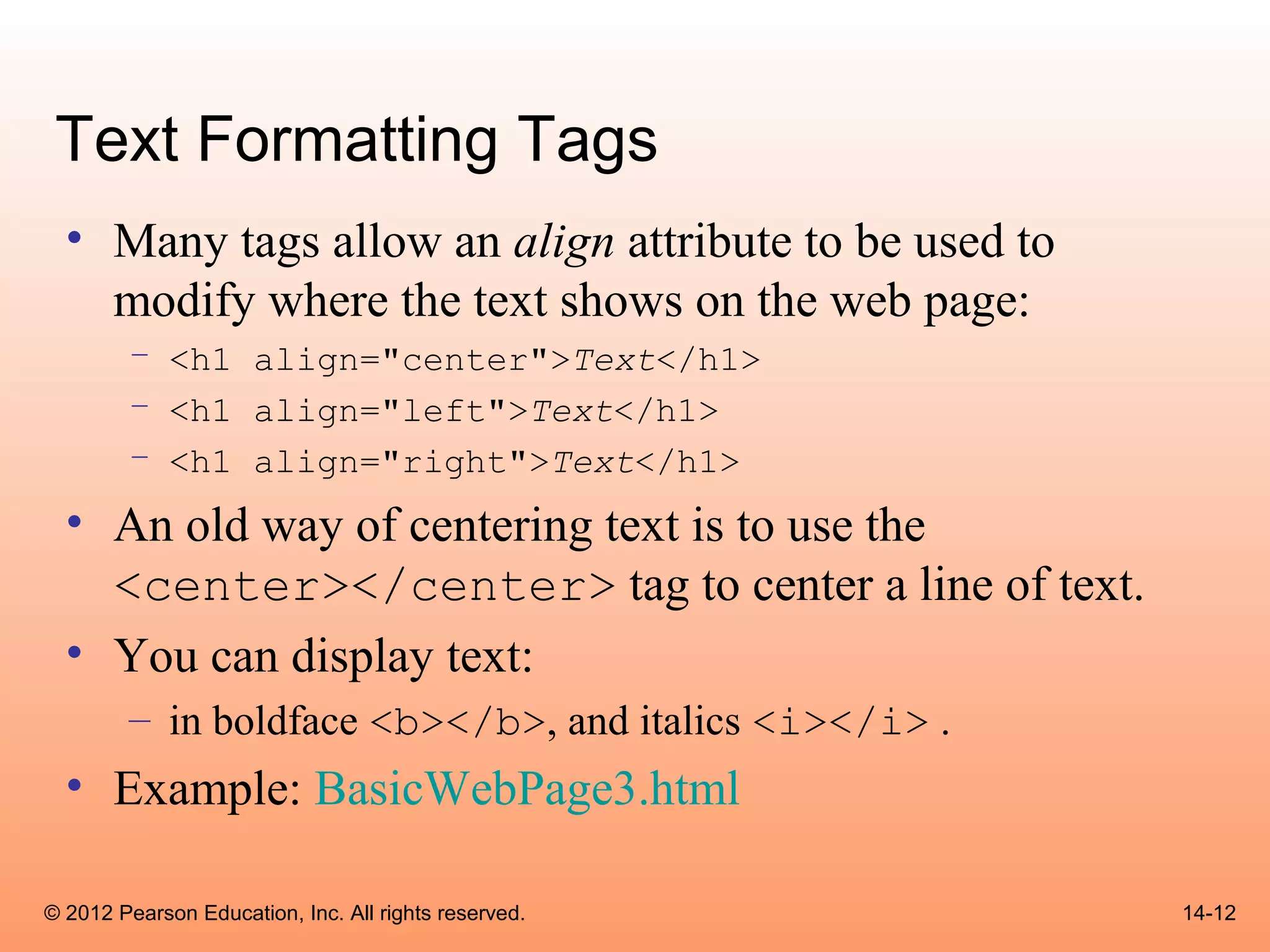 Text Formatting Tags
  • Many tags allow an align attribute to be used to
    modify where the text shows on the web page:
        – <h1 align="center">Text</h1>
        – <h1 align="left">Text</h1>
        – <h1 align="right">Text</h1>
  • An old way of centering text is to use the
    <center></center> tag to center a line of text.
  • You can display text:
        – in boldface <b></b>, and italics <i></i> .
  • Example: BasicWebPage3.html

© 2012 Pearson Education, Inc. All rights reserved.    14-12
 