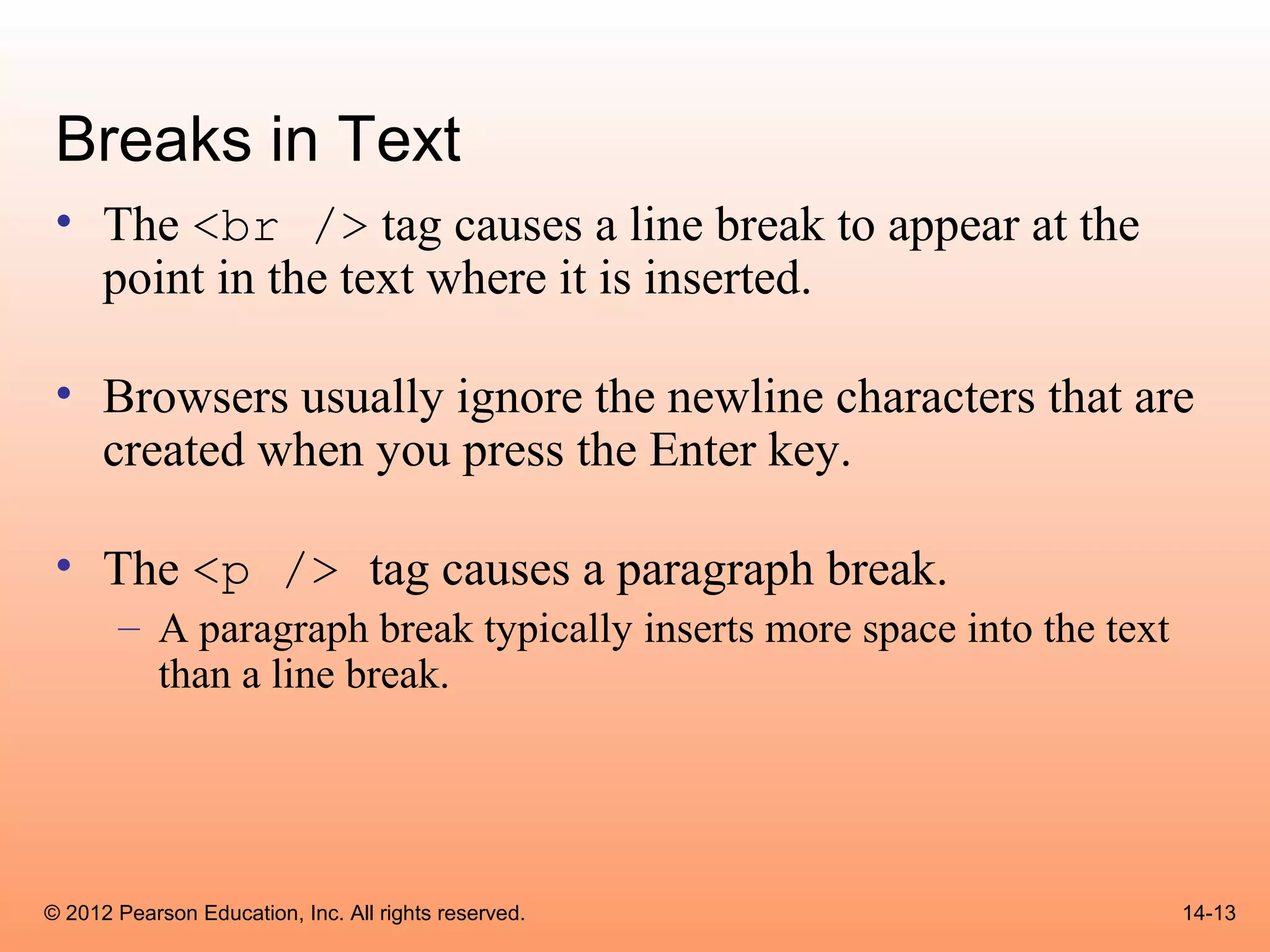 Breaks in Text
 • The <br /> tag causes a line break to appear at the
   point in the text where it is inserted.

 • Browsers usually ignore the newline characters that are
   created when you press the Enter key.

 • The <p /> tag causes a paragraph break.
       – A paragraph break typically inserts more space into the text
         than a line break.




© 2012 Pearson Education, Inc. All rights reserved.                     14-13
 