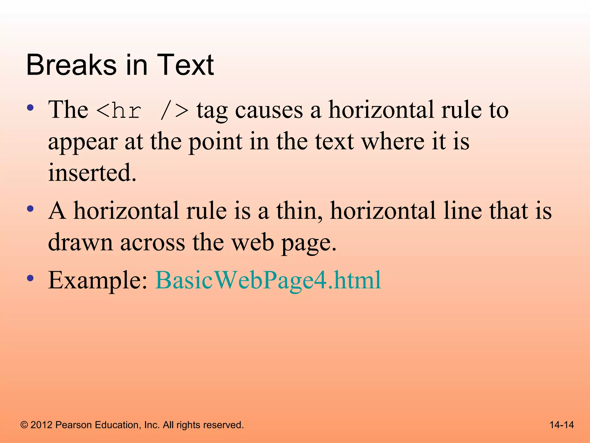 Breaks in Text
 • The <hr /> tag causes a horizontal rule to
   appear at the point in the text where it is
   inserted.
 • A horizontal rule is a thin, horizontal line that is
   drawn across the web page.
 • Example: BasicWebPage4.html




© 2012 Pearson Education, Inc. All rights reserved.   14-14
 