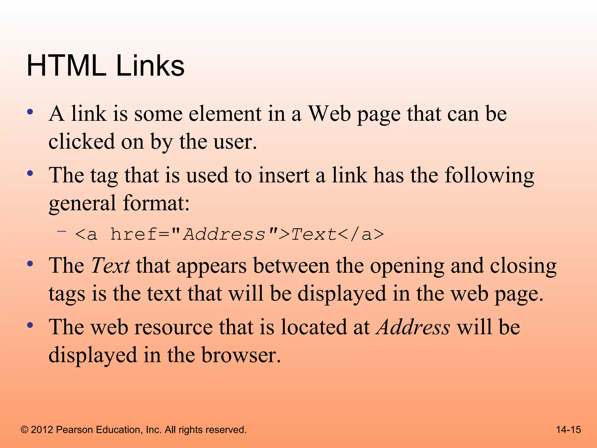 HTML Links
 • A link is some element in a Web page that can be
   clicked on by the user.
 • The tag that is used to insert a link has the following
   general format:
       – <a href="Address">Text</a>
 • The Text that appears between the opening and closing
   tags is the text that will be displayed in the web page.
 • The web resource that is located at Address will be
   displayed in the browser.


© 2012 Pearson Education, Inc. All rights reserved.          14-15
 