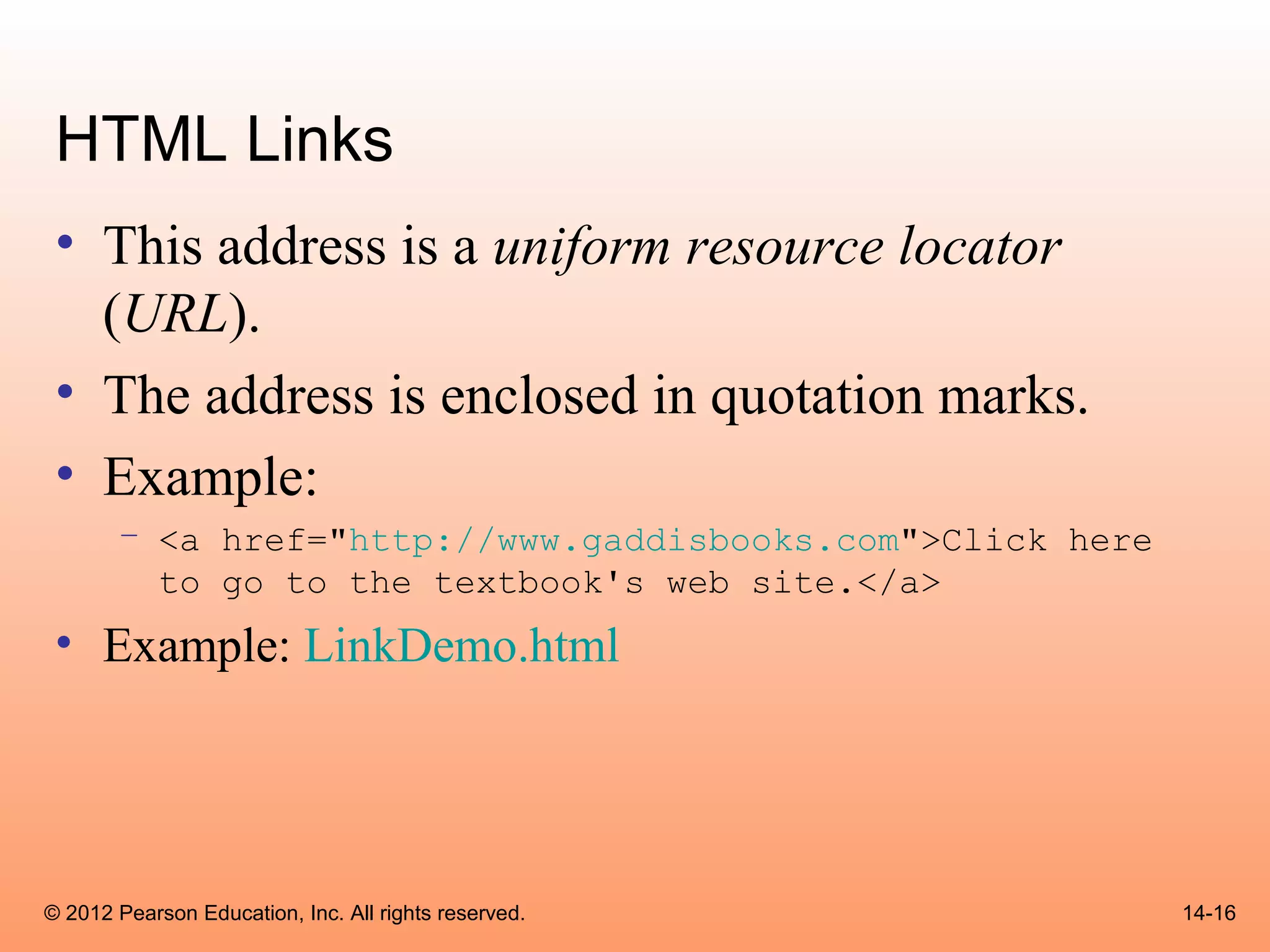 HTML Links
 • This address is a uniform resource locator
   (URL).
 • The address is enclosed in quotation marks.
 • Example:
       – <a href="http://www.gaddisbooks.com">Click here
         to go to the textbook's web site.</a>
 • Example: LinkDemo.html




© 2012 Pearson Education, Inc. All rights reserved.        14-16
 